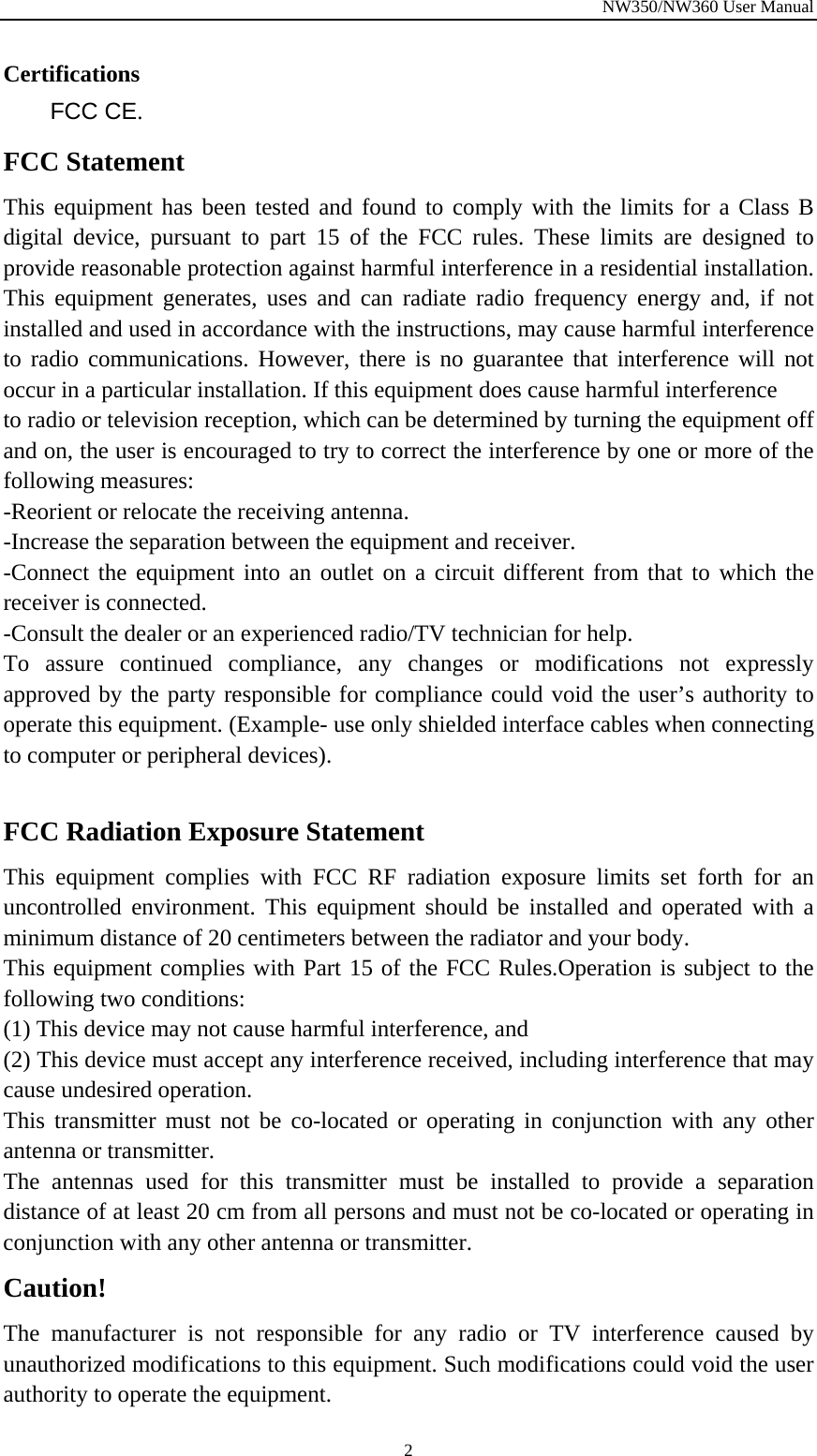 NW350/NW360 User Manual  2Certifications FCC CE. FCC Statement This equipment has been tested and found to comply with the limits for a Class B digital device, pursuant to part 15 of the FCC rules. These limits are designed to provide reasonable protection against harmful interference in a residential installation. This equipment generates, uses and can radiate radio frequency energy and, if not installed and used in accordance with the instructions, may cause harmful interference to radio communications. However, there is no guarantee that interference will not occur in a particular installation. If this equipment does cause harmful interference   to radio or television reception, which can be determined by turning the equipment off and on, the user is encouraged to try to correct the interference by one or more of the following measures: -Reorient or relocate the receiving antenna. -Increase the separation between the equipment and receiver. -Connect the equipment into an outlet on a circuit different from that to which the receiver is connected. -Consult the dealer or an experienced radio/TV technician for help. To assure continued compliance, any changes or modifications not expressly approved by the party responsible for compliance could void the user’s authority to operate this equipment. (Example- use only shielded interface cables when connecting to computer or peripheral devices).  FCC Radiation Exposure Statement       This equipment complies with FCC RF radiation exposure limits set forth for an uncontrolled environment. This equipment should be installed and operated with a minimum distance of 20 centimeters between the radiator and your body.   This equipment complies with Part 15 of the FCC Rules.Operation is subject to the following two conditions:     (1) This device may not cause harmful interference, and     (2) This device must accept any interference received, including interference that may cause undesired operation.     This transmitter must not be co-located or operating in conjunction with any other antenna or transmitter.   The antennas used for this transmitter must be installed to provide a separation distance of at least 20 cm from all persons and must not be co-located or operating in conjunction with any other antenna or transmitter. Caution!  The manufacturer is not responsible for any radio or TV interference caused by unauthorized modifications to this equipment. Such modifications could void the user authority to operate the equipment. 