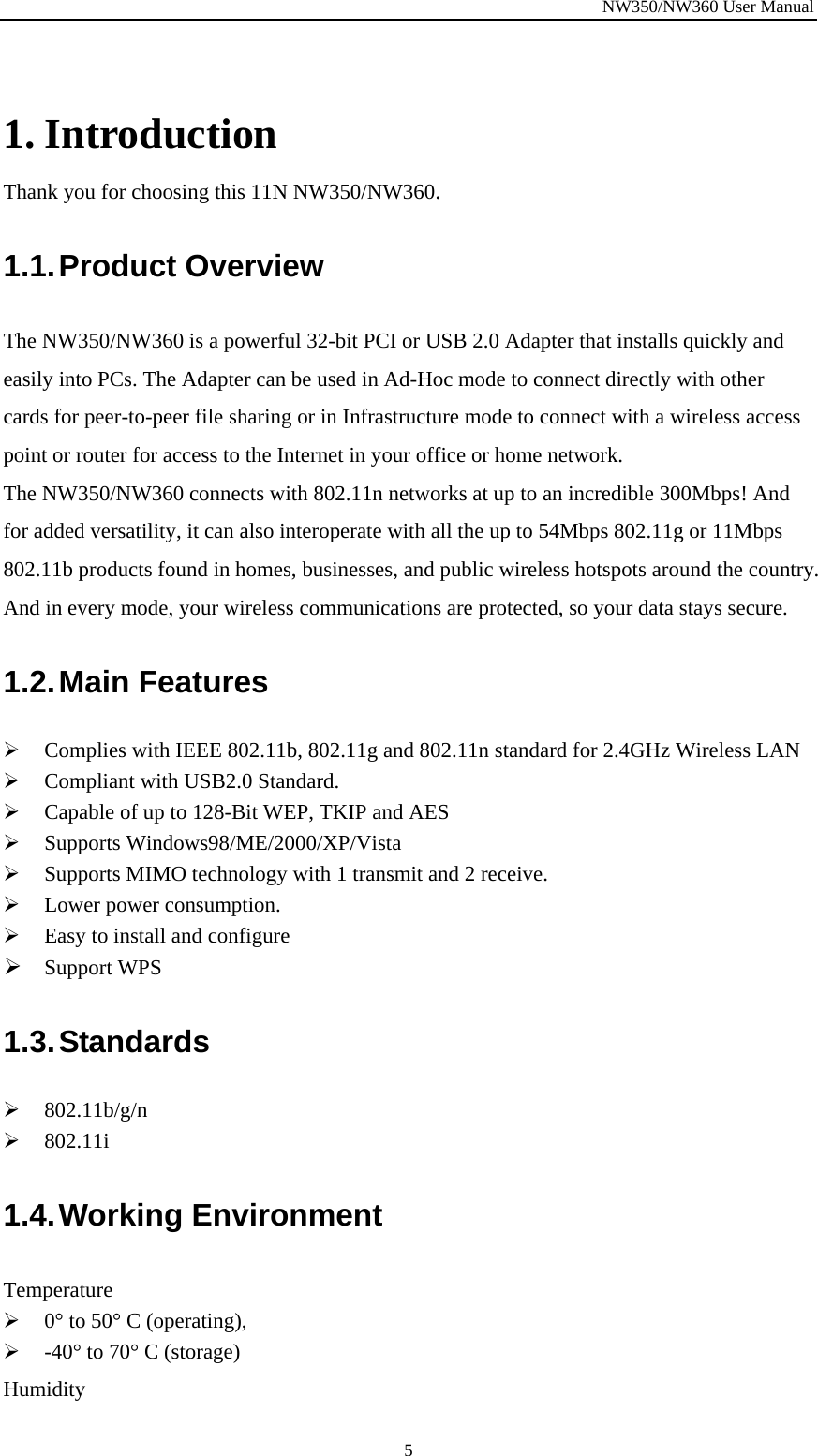NW350/NW360 User Manual  5 1. Introduction Thank you for choosing this 11N NW350/NW360. 1.1. Product  Overview The NW350/NW360 is a powerful 32-bit PCI or USB 2.0 Adapter that installs quickly and easily into PCs. The Adapter can be used in Ad-Hoc mode to connect directly with other cards for peer-to-peer file sharing or in Infrastructure mode to connect with a wireless access point or router for access to the Internet in your office or home network. The NW350/NW360 connects with 802.11n networks at up to an incredible 300Mbps! And for added versatility, it can also interoperate with all the up to 54Mbps 802.11g or 11Mbps 802.11b products found in homes, businesses, and public wireless hotspots around the country. And in every mode, your wireless communications are protected, so your data stays secure. 1.2. Main  Features ¾ Complies with IEEE 802.11b, 802.11g and 802.11n standard for 2.4GHz Wireless LAN ¾ Compliant with USB2.0 Standard. ¾ Capable of up to 128-Bit WEP, TKIP and AES ¾ Supports Windows98/ME/2000/XP/Vista ¾ Supports MIMO technology with 1 transmit and 2 receive. ¾ Lower power consumption. ¾ Easy to install and configure ¾ Support WPS 1.3. Standards ¾ 802.11b/g/n ¾ 802.11i 1.4. Working  Environment Temperature ¾ 0° to 50° C (operating), ¾ -40° to 70° C (storage) Humidity 