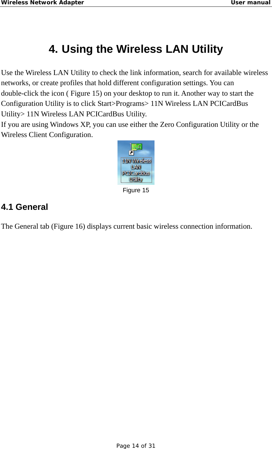 Wireless Network Adapter                                                    User manual Page 14 of 31  4. Using the Wireless LAN Utility Use the Wireless LAN Utility to check the link information, search for available wireless networks, or create profiles that hold different configuration settings. You can double-click the icon ( Figure 15) on your desktop to run it. Another way to start the Configuration Utility is to click Start&gt;Programs&gt; 11N Wireless LAN PCICardBus Utility&gt; 11N Wireless LAN PCICardBus Utility. If you are using Windows XP, you can use either the Zero Configuration Utility or the Wireless Client Configuration.  Figure 15 4.1 General   The General tab (Figure 16) displays current basic wireless connection information. 