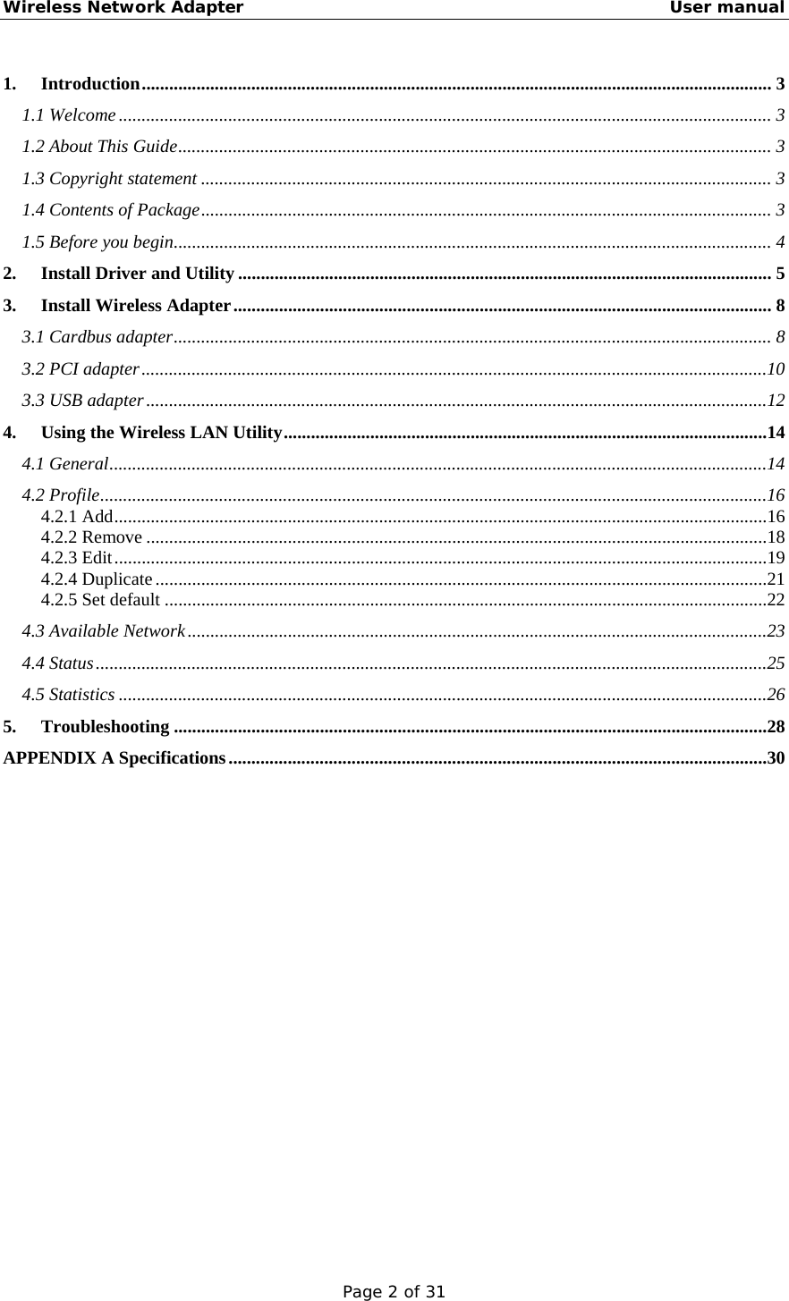 Wireless Network Adapter                                                    User manual Page 2 of 31 1. Introduction.......................................................................................................................................... 3 1.1 Welcome............................................................................................................................................... 3 1.2 About This Guide.................................................................................................................................. 3 1.3 Copyright statement ............................................................................................................................. 3 1.4 Contents of Package............................................................................................................................. 3 1.5 Before you begin................................................................................................................................... 4 2. Install Driver and Utility..................................................................................................................... 5 3. Install Wireless Adapter...................................................................................................................... 8 3.1 Cardbus adapter................................................................................................................................... 8 3.2 PCI adapter.........................................................................................................................................10 3.3 USB adapter........................................................................................................................................12 4. Using the Wireless LAN Utility..........................................................................................................14 4.1 General................................................................................................................................................14 4.2 Profile..................................................................................................................................................16 4.2.1 Add...............................................................................................................................................16 4.2.2 Remove ........................................................................................................................................18 4.2.3 Edit...............................................................................................................................................19 4.2.4 Duplicate......................................................................................................................................21 4.2.5 Set default ....................................................................................................................................22 4.3 Available Network...............................................................................................................................23 4.4 Status...................................................................................................................................................25 4.5 Statistics ..............................................................................................................................................26 5. Troubleshooting ..................................................................................................................................28 APPENDIX A Specifications......................................................................................................................30 