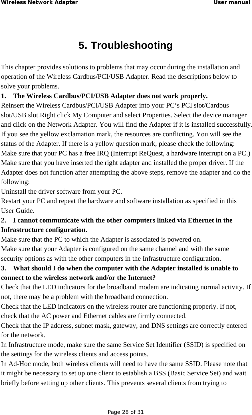 Wireless Network Adapter                                                    User manual Page 28 of 31  5. Troubleshooting This chapter provides solutions to problems that may occur during the installation and operation of the Wireless Cardbus/PCI/USB Adapter. Read the descriptions below to solve your problems.   1. The Wireless Cardbus/PCI/USB Adapter does not work properly. Reinsert the Wireless Cardbus/PCI/USB Adapter into your PC’s PCI slot/Cardbus slot/USB slot.Right click My Computer and select Properties. Select the device manager and click on the Network Adapter. You will find the Adapter if it is installed successfully. If you see the yellow exclamation mark, the resources are conflicting. You will see the status of the Adapter. If there is a yellow question mark, please check the following: Make sure that your PC has a free IRQ (Interrupt ReQuest, a hardware interrupt on a PC.) Make sure that you have inserted the right adapter and installed the proper driver. If the Adapter does not function after attempting the above steps, remove the adapter and do the following: Uninstall the driver software from your PC. Restart your PC and repeat the hardware and software installation as specified in this User Guide. 2.  I cannot communicate with the other computers linked via Ethernet in the Infrastructure configuration. Make sure that the PC to which the Adapter is associated is powered on. Make sure that your Adapter is configured on the same channel and with the same security options as with the other computers in the Infrastructure configuration. 3.  What should I do when the computer with the Adapter installed is unable to connect to the wireless network and/or the Internet? Check that the LED indicators for the broadband modem are indicating normal activity. If not, there may be a problem with the broadband connection. Check that the LED indicators on the wireless router are functioning properly. If not, check that the AC power and Ethernet cables are firmly connected. Check that the IP address, subnet mask, gateway, and DNS settings are correctly entered for the network. In Infrastructure mode, make sure the same Service Set Identifier (SSID) is specified on the settings for the wireless clients and access points.   In Ad-Hoc mode, both wireless clients will need to have the same SSID. Please note that it might be necessary to set up one client to establish a BSS (Basic Service Set) and wait briefly before setting up other clients. This prevents several clients from trying to 