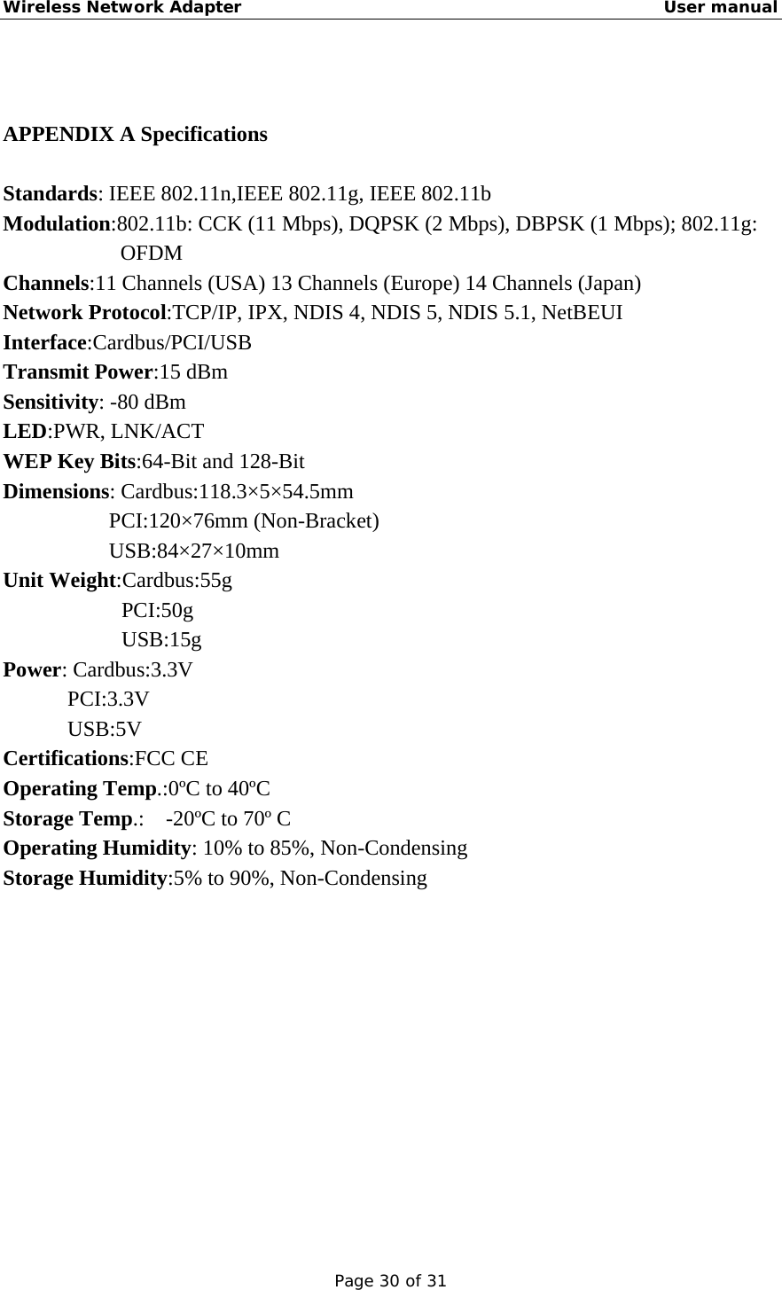 Wireless Network Adapter                                                    User manual Page 30 of 31  APPENDIX A Specifications Standards: IEEE 802.11n,IEEE 802.11g, IEEE 802.11b Modulation:802.11b: CCK (11 Mbps), DQPSK (2 Mbps), DBPSK (1 Mbps); 802.11g: OFDM Channels:11 Channels (USA) 13 Channels (Europe) 14 Channels (Japan) Network Protocol:TCP/IP, IPX, NDIS 4, NDIS 5, NDIS 5.1, NetBEUI Interface:Cardbus/PCI/USB Transmit Power:15 dBm Sensitivity: -80 dBm LED:PWR, LNK/ACT WEP Key Bits:64-Bit and 128-Bit Dimensions: Cardbus:118.3×5×54.5mm     PCI:120×76mm (Non-Bracket) USB:84×27×10mm Unit Weight:Cardbus:55g PCI:50g USB:15g Power: Cardbus:3.3V PCI:3.3V USB:5V Certifications:FCC CE Operating Temp.:0ºC to 40ºC Storage Temp.:    -20ºC to 70º C Operating Humidity: 10% to 85%, Non-Condensing Storage Humidity:5% to 90%, Non-Condensing            