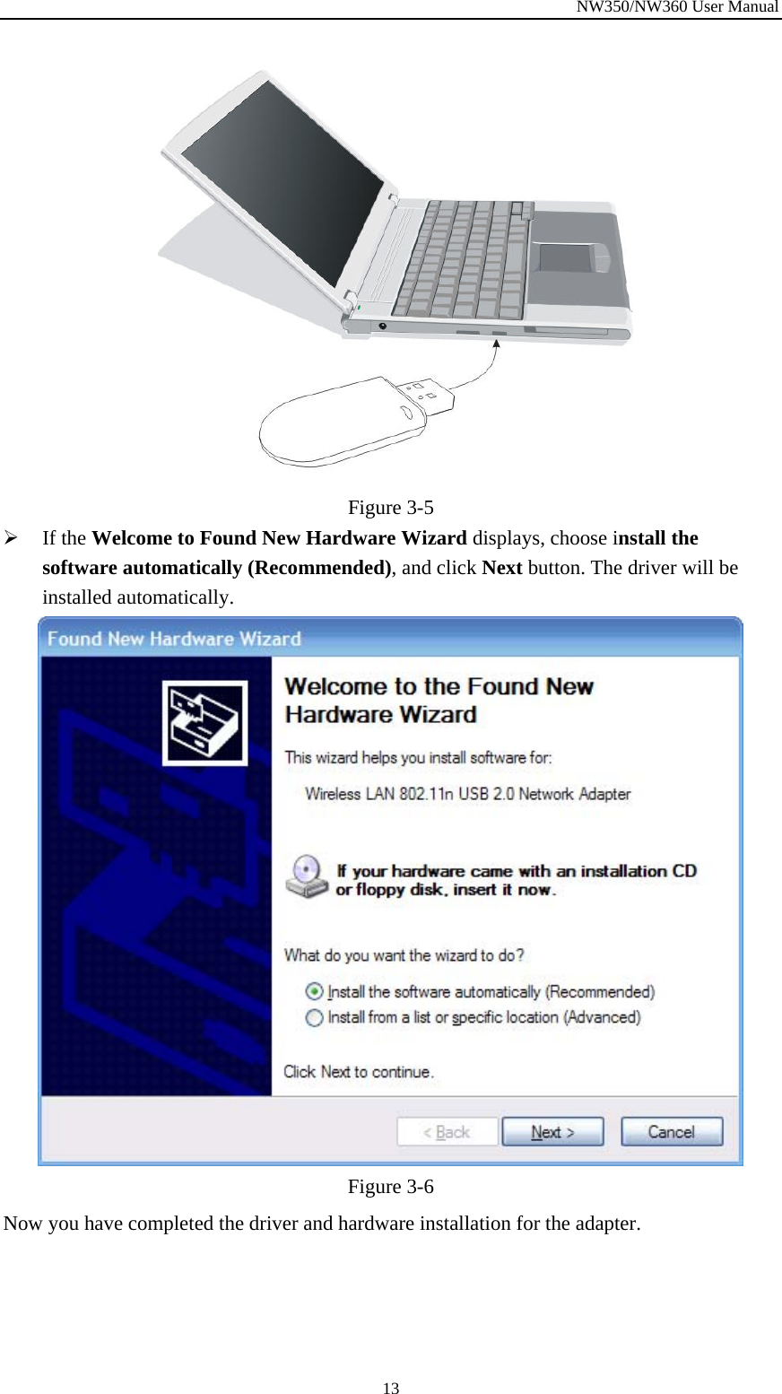 NW350/NW360 User Manual  13 Figure  3-5 ¾ If the Welcome to Found New Hardware Wizard displays, choose install the software automatically (Recommended), and click Next button. The driver will be installed automatically.  Figure  3-6 Now you have completed the driver and hardware installation for the adapter. 