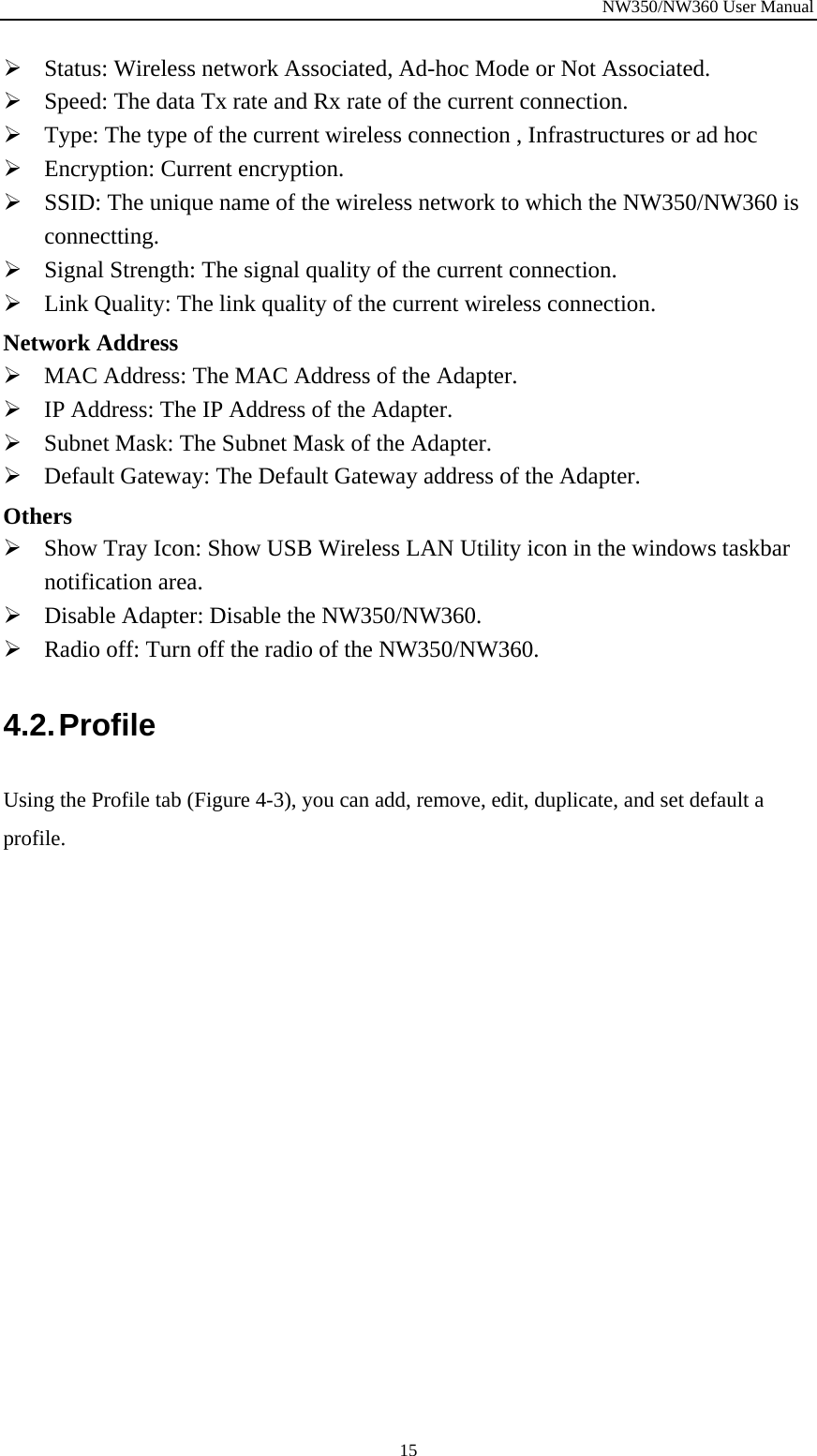 NW350/NW360 User Manual  15¾ Status: Wireless network Associated, Ad-hoc Mode or Not Associated. ¾ Speed: The data Tx rate and Rx rate of the current connection. ¾ Type: The type of the current wireless connection , Infrastructures or ad hoc ¾ Encryption: Current encryption. ¾ SSID: The unique name of the wireless network to which the NW350/NW360 is connectting. ¾ Signal Strength: The signal quality of the current connection. ¾ Link Quality: The link quality of the current wireless connection. Network Address ¾ MAC Address: The MAC Address of the Adapter. ¾ IP Address: The IP Address of the Adapter. ¾ Subnet Mask: The Subnet Mask of the Adapter. ¾ Default Gateway: The Default Gateway address of the Adapter. Others ¾ Show Tray Icon: Show USB Wireless LAN Utility icon in the windows taskbar notification area. ¾ Disable Adapter: Disable the NW350/NW360. ¾ Radio off: Turn off the radio of the NW350/NW360. 4.2. Profile Using the Profile tab (Figure  4-3), you can add, remove, edit, duplicate, and set default a profile. 