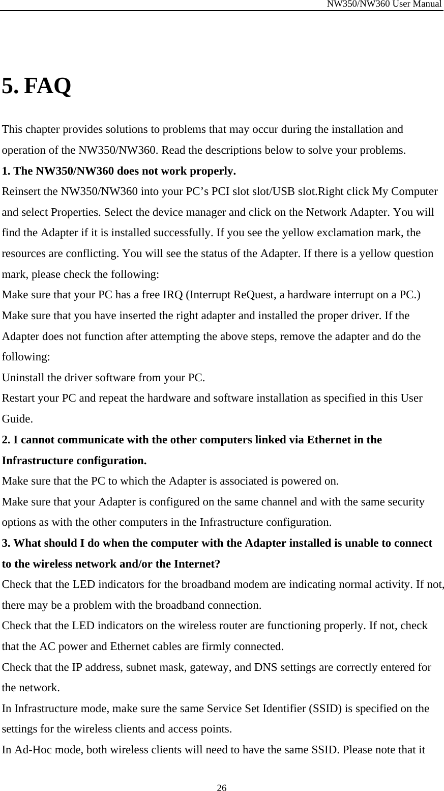 NW350/NW360 User Manual  26 5. FAQ This chapter provides solutions to problems that may occur during the installation and operation of the NW350/NW360. Read the descriptions below to solve your problems.   1. The NW350/NW360 does not work properly. Reinsert the NW350/NW360 into your PC’s PCI slot slot/USB slot.Right click My Computer and select Properties. Select the device manager and click on the Network Adapter. You will find the Adapter if it is installed successfully. If you see the yellow exclamation mark, the resources are conflicting. You will see the status of the Adapter. If there is a yellow question mark, please check the following: Make sure that your PC has a free IRQ (Interrupt ReQuest, a hardware interrupt on a PC.) Make sure that you have inserted the right adapter and installed the proper driver. If the Adapter does not function after attempting the above steps, remove the adapter and do the following: Uninstall the driver software from your PC. Restart your PC and repeat the hardware and software installation as specified in this User Guide. 2. I cannot communicate with the other computers linked via Ethernet in the Infrastructure configuration. Make sure that the PC to which the Adapter is associated is powered on. Make sure that your Adapter is configured on the same channel and with the same security options as with the other computers in the Infrastructure configuration. 3. What should I do when the computer with the Adapter installed is unable to connect to the wireless network and/or the Internet? Check that the LED indicators for the broadband modem are indicating normal activity. If not, there may be a problem with the broadband connection. Check that the LED indicators on the wireless router are functioning properly. If not, check that the AC power and Ethernet cables are firmly connected. Check that the IP address, subnet mask, gateway, and DNS settings are correctly entered for the network. In Infrastructure mode, make sure the same Service Set Identifier (SSID) is specified on the settings for the wireless clients and access points.   In Ad-Hoc mode, both wireless clients will need to have the same SSID. Please note that it 