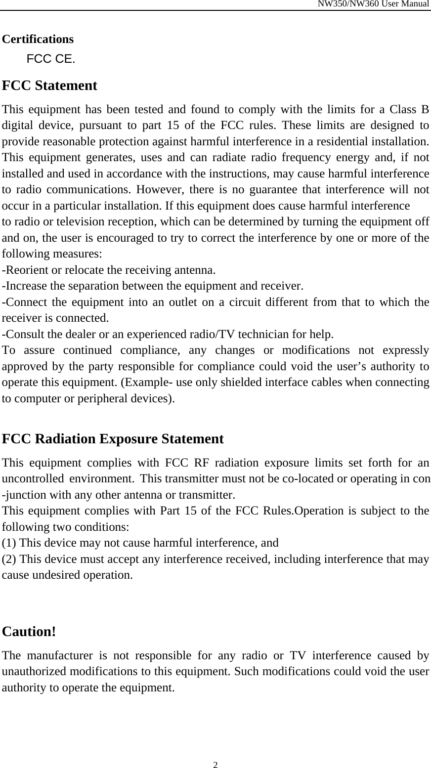 NW350/NW360 User Manual  2Certifications FCC CE. FCC Statement This equipment has been tested and found to comply with the limits for a Class B digital device, pursuant to part 15 of the FCC rules. These limits are designed to provide reasonable protection against harmful interference in a residential installation. This equipment generates, uses and can radiate radio frequency energy and, if not installed and used in accordance with the instructions, may cause harmful interference to radio communications. However, there is no guarantee that interference will not occur in a particular installation. If this equipment does cause harmful interference   to radio or television reception, which can be determined by turning the equipment off and on, the user is encouraged to try to correct the interference by one or more of the following measures: -Reorient or relocate the receiving antenna. -Increase the separation between the equipment and receiver. -Connect the equipment into an outlet on a circuit different from that to which the receiver is connected. -Consult the dealer or an experienced radio/TV technician for help. To assure continued compliance, any changes or modifications not expressly approved by the party responsible for compliance could void the user’s authority to operate this equipment. (Example- use only shielded interface cables when connecting to computer or peripheral devices).  FCC Radiation Exposure Statement       This equipment complies with FCC RF radiation exposure limits set forth for an uncontrolled environment. This transmitter must not be co-located or operating in con-junction with any other antenna or transmitter.  This equipment complies with Part 15 of the FCC Rules.Operation is subject to the following two conditions:     (1) This device may not cause harmful interference, and     (2) This device must accept any interference received, including interference that may cause undesired operation.       Caution!  The manufacturer is not responsible for any radio or TV interference caused by unauthorized modifications to this equipment. Such modifications could void the user authority to operate the equipment. 