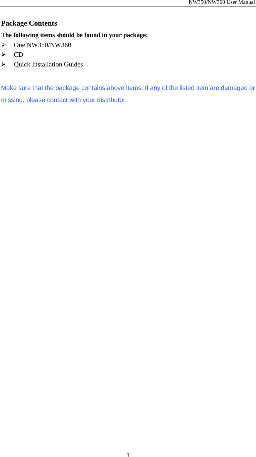 NW350/NW360 User Manual  3Package Contents The following items should be found in your package: ¾ One NW350/NW360 ¾ CD  ¾ Quick Installation Guides  Make sure that the package contains above items. If any of the listed item are damaged or missing, please contact with your distributor. 
