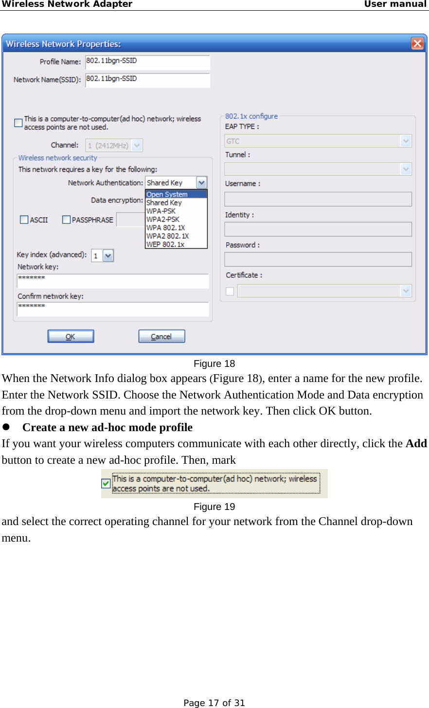 Wireless Network Adapter                                                    User manual Page 17 of 31  Figure 18 When the Network Info dialog box appears (Figure 18), enter a name for the new profile. Enter the Network SSID. Choose the Network Authentication Mode and Data encryption from the drop-down menu and import the network key. Then click OK button.   z Create a new ad-hoc mode profile If you want your wireless computers communicate with each other directly, click the Add button to create a new ad-hoc profile. Then, mark  Figure 19 and select the correct operating channel for your network from the Channel drop-down menu. 