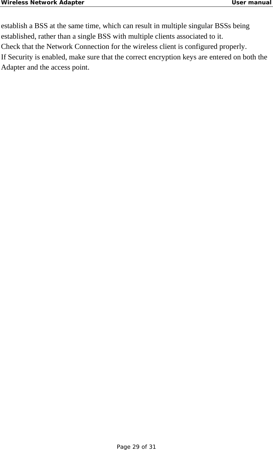 Wireless Network Adapter                                                    User manual Page 29 of 31 establish a BSS at the same time, which can result in multiple singular BSSs being established, rather than a single BSS with multiple clients associated to it.   Check that the Network Connection for the wireless client is configured properly.   If Security is enabled, make sure that the correct encryption keys are entered on both the Adapter and the access point. 
