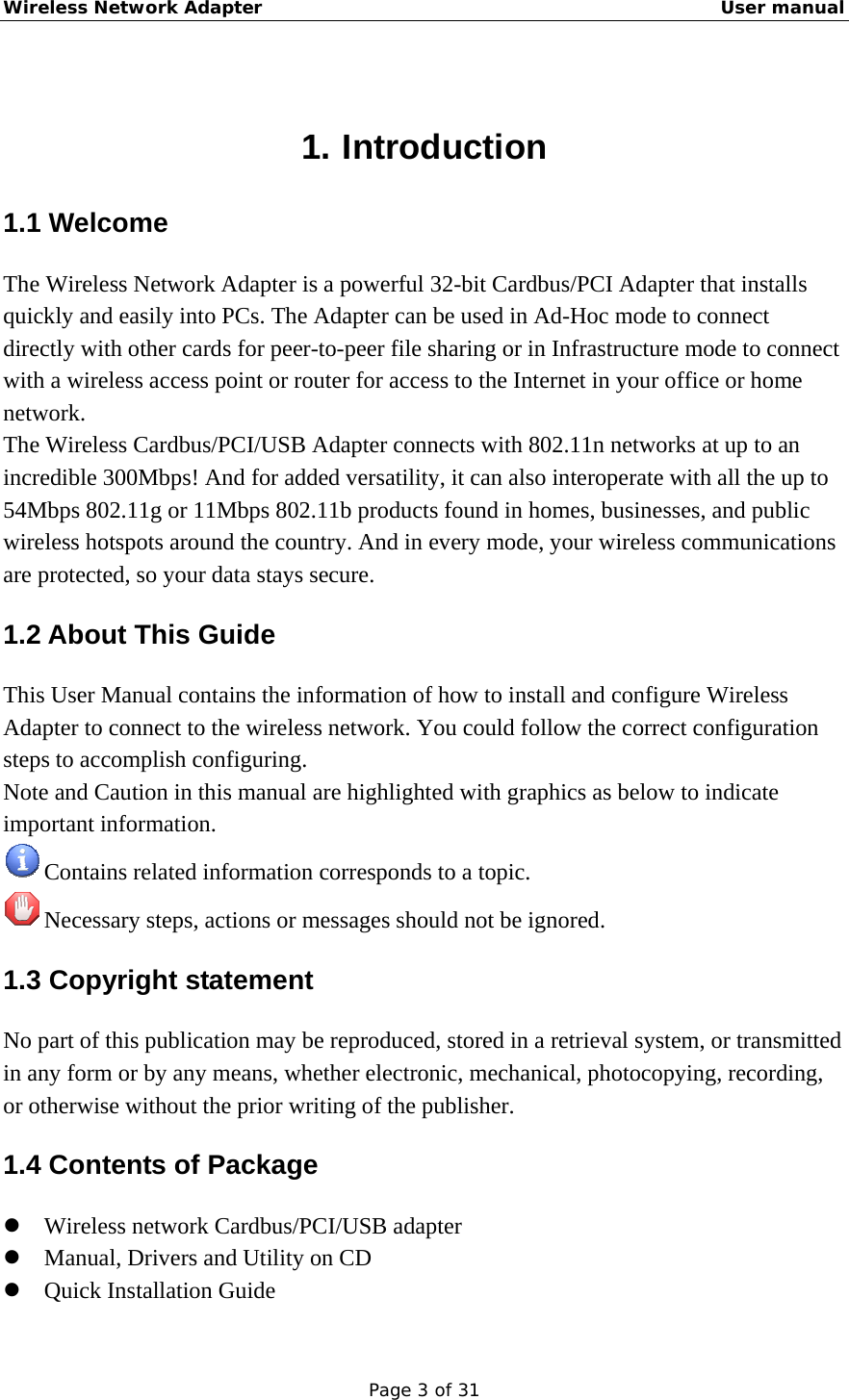 Wireless Network Adapter                                                    User manual Page 3 of 31  1. Introduction 1.1 Welcome The Wireless Network Adapter is a powerful 32-bit Cardbus/PCI Adapter that installs quickly and easily into PCs. The Adapter can be used in Ad-Hoc mode to connect directly with other cards for peer-to-peer file sharing or in Infrastructure mode to connect with a wireless access point or router for access to the Internet in your office or home network. The Wireless Cardbus/PCI/USB Adapter connects with 802.11n networks at up to an incredible 300Mbps! And for added versatility, it can also interoperate with all the up to 54Mbps 802.11g or 11Mbps 802.11b products found in homes, businesses, and public wireless hotspots around the country. And in every mode, your wireless communications are protected, so your data stays secure. 1.2 About This Guide This User Manual contains the information of how to install and configure Wireless Adapter to connect to the wireless network. You could follow the correct configuration steps to accomplish configuring. Note and Caution in this manual are highlighted with graphics as below to indicate important information.  Contains related information corresponds to a topic.  Necessary steps, actions or messages should not be ignored. 1.3 Copyright statement No part of this publication may be reproduced, stored in a retrieval system, or transmitted in any form or by any means, whether electronic, mechanical, photocopying, recording, or otherwise without the prior writing of the publisher. 1.4 Contents of Package z Wireless network Cardbus/PCI/USB adapter z Manual, Drivers and Utility on CD z Quick Installation Guide 