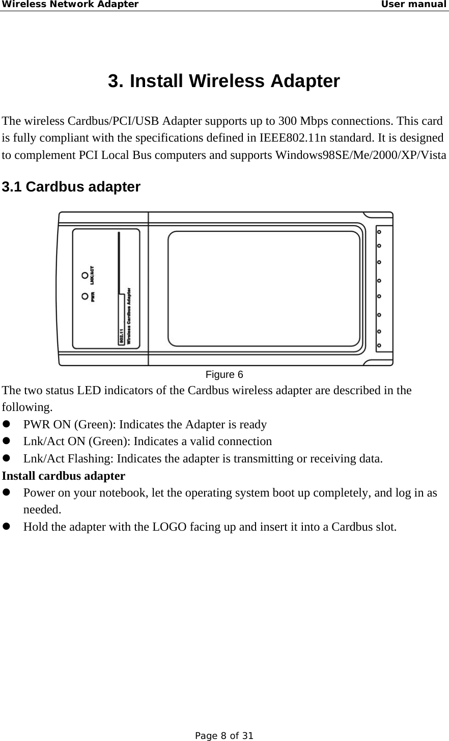Wireless Network Adapter                                                    User manual Page 8 of 31  3. Install Wireless Adapter The wireless Cardbus/PCI/USB Adapter supports up to 300 Mbps connections. This card is fully compliant with the specifications defined in IEEE802.11n standard. It is designed to complement PCI Local Bus computers and supports Windows98SE/Me/2000/XP/Vista 3.1 Cardbus adapter  Figure 6 The two status LED indicators of the Cardbus wireless adapter are described in the following. z PWR ON (Green): Indicates the Adapter is ready z Lnk/Act ON (Green): Indicates a valid connection   z Lnk/Act Flashing: Indicates the adapter is transmitting or receiving data. Install cardbus adapter z Power on your notebook, let the operating system boot up completely, and log in as needed. z Hold the adapter with the LOGO facing up and insert it into a Cardbus slot.   