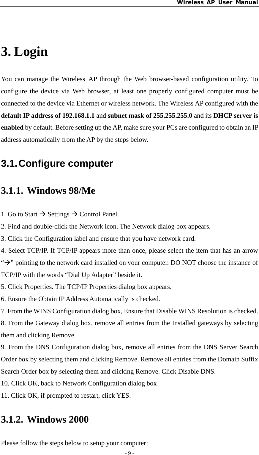 Wireless AP User Manual - 9 -   3. Login You can manage the Wireless AP through the Web browser-based configuration utility. To configure the device via Web browser, at least one properly configured computer must be connected to the device via Ethernet or wireless network. The Wireless AP configured with the default IP address of 192.168.1.1 and subnet mask of 255.255.255.0 and its DHCP server is enabled by default. Before setting up the AP, make sure your PCs are configured to obtain an IP address automatically from the AP by the steps below. 3.1. Configure  computer 3.1.1. Windows 98/Me 1. Go to Start Æ Settings Æ Control Panel. 2. Find and double-click the Network icon. The Network dialog box appears. 3. Click the Configuration label and ensure that you have network card. 4. Select TCP/IP. If TCP/IP appears more than once, please select the item that has an arrow “Æ” pointing to the network card installed on your computer. DO NOT choose the instance of TCP/IP with the words “Dial Up Adapter” beside it. 5. Click Properties. The TCP/IP Properties dialog box appears. 6. Ensure the Obtain IP Address Automatically is checked. 7. From the WINS Configuration dialog box, Ensure that Disable WINS Resolution is checked. 8. From the Gateway dialog box, remove all entries from the Installed gateways by selecting them and clicking Remove. 9. From the DNS Configuration dialog box, remove all entries from the DNS Server Search Order box by selecting them and clicking Remove. Remove all entries from the Domain Suffix Search Order box by selecting them and clicking Remove. Click Disable DNS. 10. Click OK, back to Network Configuration dialog box 11. Click OK, if prompted to restart, click YES. 3.1.2. Windows 2000 Please follow the steps below to setup your computer: 