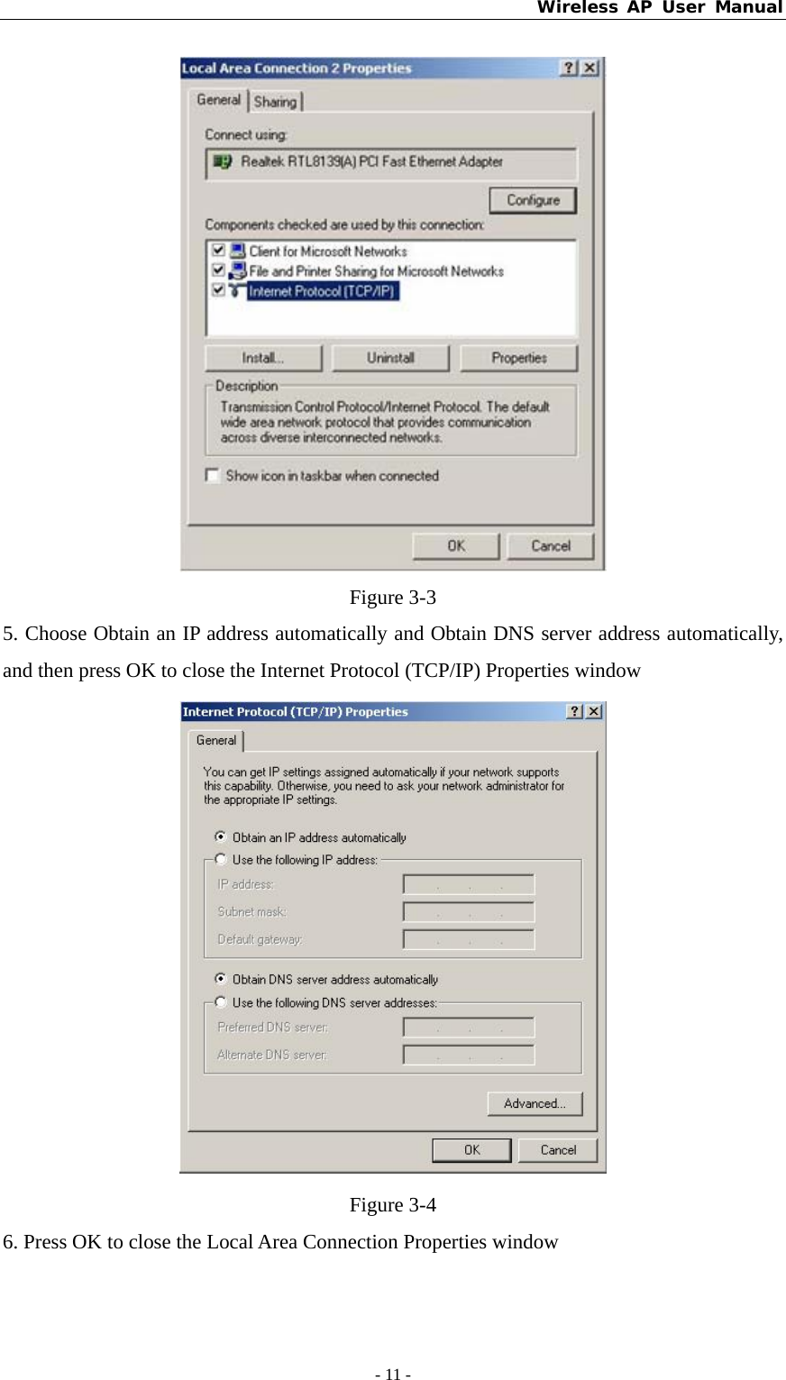 Wireless AP User Manual - 11 -   Figure 3-3 5. Choose Obtain an IP address automatically and Obtain DNS server address automatically, and then press OK to close the Internet Protocol (TCP/IP) Properties window  Figure 3-4 6. Press OK to close the Local Area Connection Properties window 