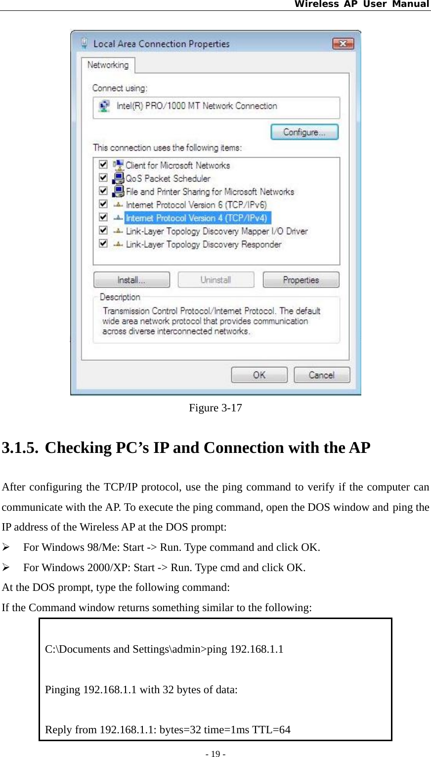 Wireless AP User Manual - 19 -   Figure 3-17 3.1.5. Checking PC’s IP and Connection with the AP After configuring the TCP/IP protocol, use the ping command to verify if the computer can communicate with the AP. To execute the ping command, open the DOS window and ping the IP address of the Wireless AP at the DOS prompt: ¾ For Windows 98/Me: Start -&gt; Run. Type command and click OK. ¾ For Windows 2000/XP: Start -&gt; Run. Type cmd and click OK. At the DOS prompt, type the following command: If the Command window returns something similar to the following:  C:\Documents and Settings\admin&gt;ping 192.168.1.1  Pinging 192.168.1.1 with 32 bytes of data:  Reply from 192.168.1.1: bytes=32 time=1ms TTL=64 