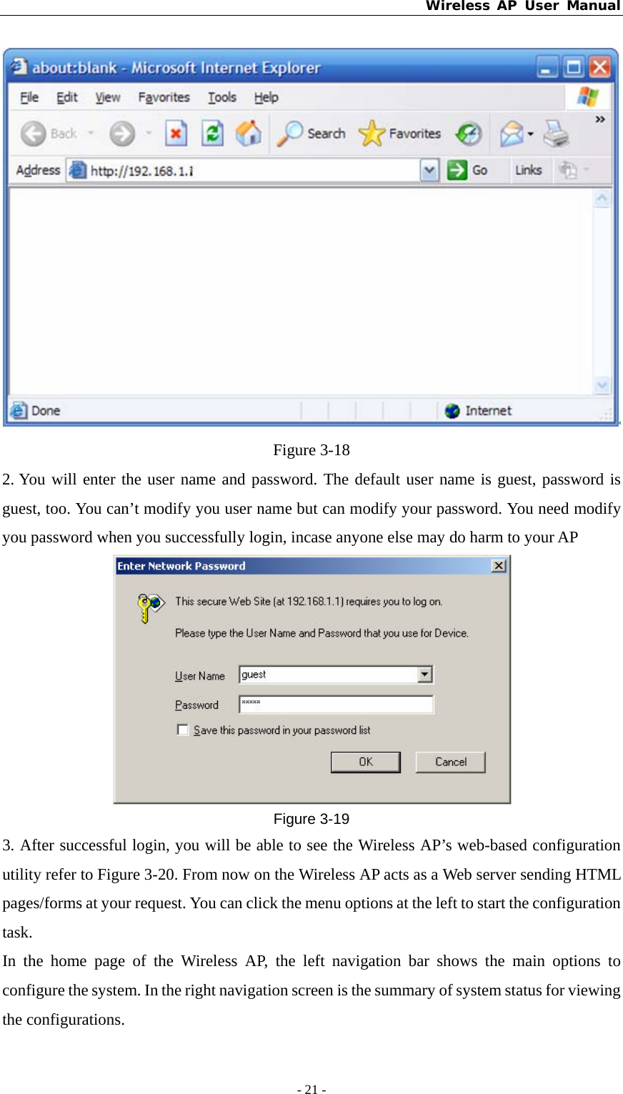 Wireless AP User Manual - 21 -   Figure 3-18 2. You will enter the user name and password. The default user name is guest, password is guest, too. You can’t modify you user name but can modify your password. You need modify you password when you successfully login, incase anyone else may do harm to your AP  Figure 3-19 3. After successful login, you will be able to see the Wireless AP’s web-based configuration utility refer to Figure 3-20. From now on the Wireless AP acts as a Web server sending HTML pages/forms at your request. You can click the menu options at the left to start the configuration task. In the home page of the Wireless AP, the left navigation bar shows the main options to configure the system. In the right navigation screen is the summary of system status for viewing the configurations. 