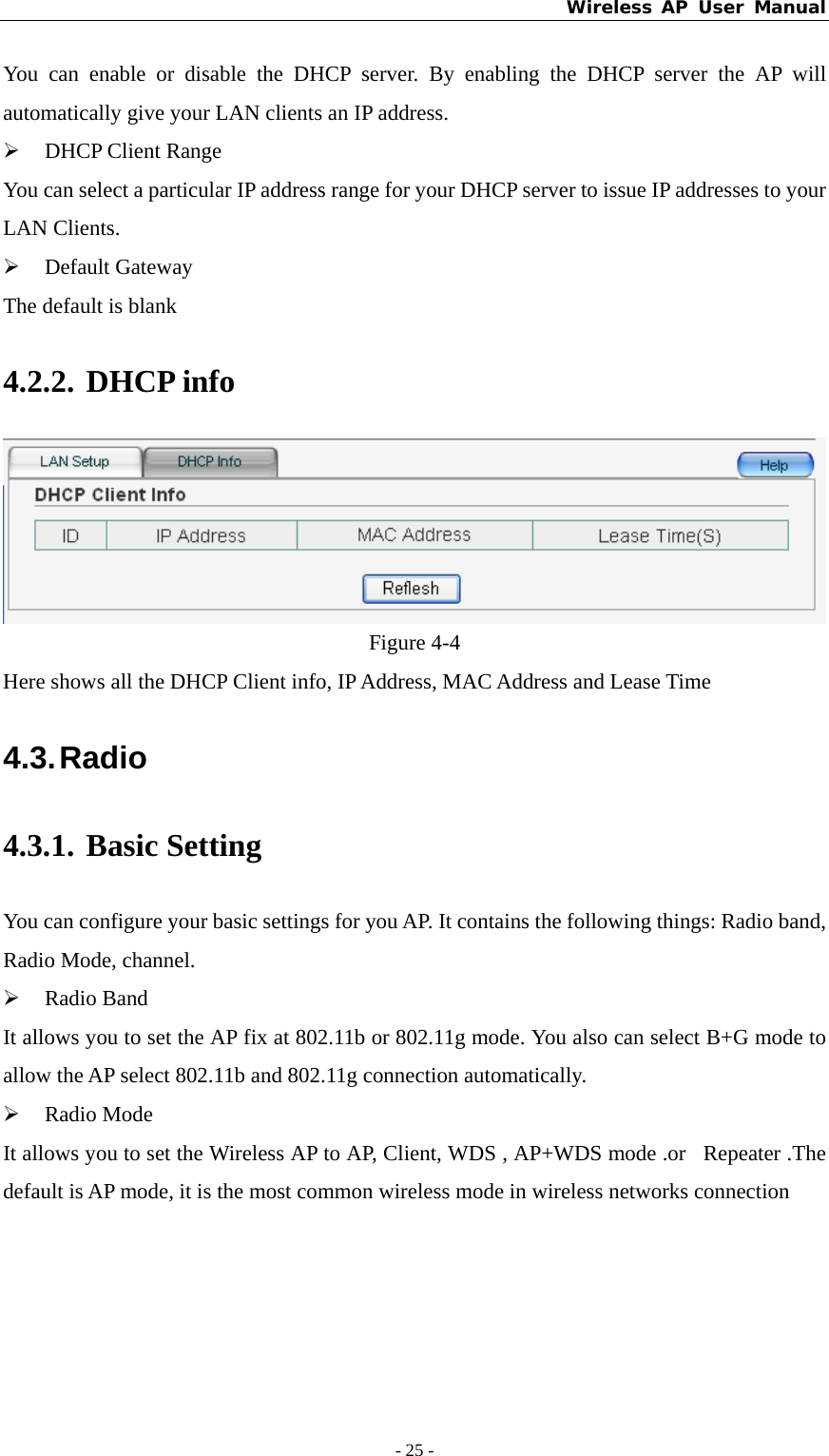 Wireless AP User Manual - 25 -  You can enable or disable the DHCP server. By enabling the DHCP server the AP will automatically give your LAN clients an IP address. ¾ DHCP Client Range You can select a particular IP address range for your DHCP server to issue IP addresses to your LAN Clients. ¾ Default Gateway The default is blank 4.2.2. DHCP info  Figure 4-4 Here shows all the DHCP Client info, IP Address, MAC Address and Lease Time 4.3. Radio 4.3.1. Basic Setting   You can configure your basic settings for you AP. It contains the following things: Radio band, Radio Mode, channel. ¾ Radio Band It allows you to set the AP fix at 802.11b or 802.11g mode. You also can select B+G mode to allow the AP select 802.11b and 802.11g connection automatically. ¾ Radio Mode It allows you to set the Wireless AP to AP, Client, WDS , AP+WDS mode .or  Repeater .The default is AP mode, it is the most common wireless mode in wireless networks connection 