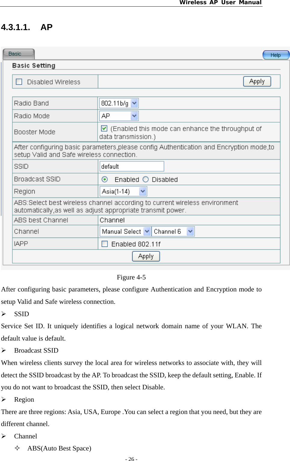 Wireless AP User Manual - 26 -  4.3.1.1. AP  Figure 4-5 After configuring basic parameters, please configure Authentication and Encryption mode to setup Valid and Safe wireless connection. ¾ SSID Service Set ID. It uniquely identifies a logical network domain name of your WLAN. The default value is default. ¾ Broadcast SSID When wireless clients survey the local area for wireless networks to associate with, they will detect the SSID broadcast by the AP. To broadcast the SSID, keep the default setting, Enable. If you do not want to broadcast the SSID, then select Disable. ¾ Region There are three regions: Asia, USA, Europe .You can select a region that you need, but they are different channel. ¾ Channel  ABS(Auto Best Space) 