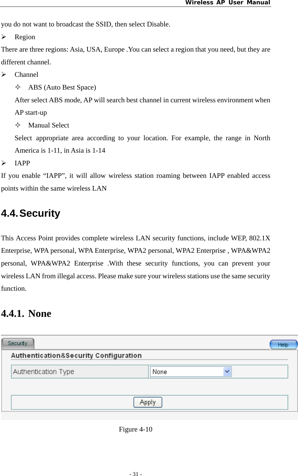 Wireless AP User Manual - 31 -  you do not want to broadcast the SSID, then select Disable. ¾ Region There are three regions: Asia, USA, Europe .You can select a region that you need, but they are different channel. ¾ Channel  ABS (Auto Best Space) After select ABS mode, AP will search best channel in current wireless environment when AP start-up  Manual Select Select appropriate area according to your location. For example, the range in North America is 1-11, in Asia is 1-14 ¾ IAPP If you enable “IAPP”, it will allow wireless station roaming between IAPP enabled access points within the same wireless LAN 4.4. Security This Access Point provides complete wireless LAN security functions, include WEP, 802.1X Enterprise, WPA personal, WPA Enterprise, WPA2 personal, WPA2 Enterprise , WPA&amp;WPA2 personal, WPA&amp;WPA2 Enterprise .With these security functions, you can prevent your wireless LAN from illegal access. Please make sure your wireless stations use the same security function. 4.4.1. None  Figure 4-10 