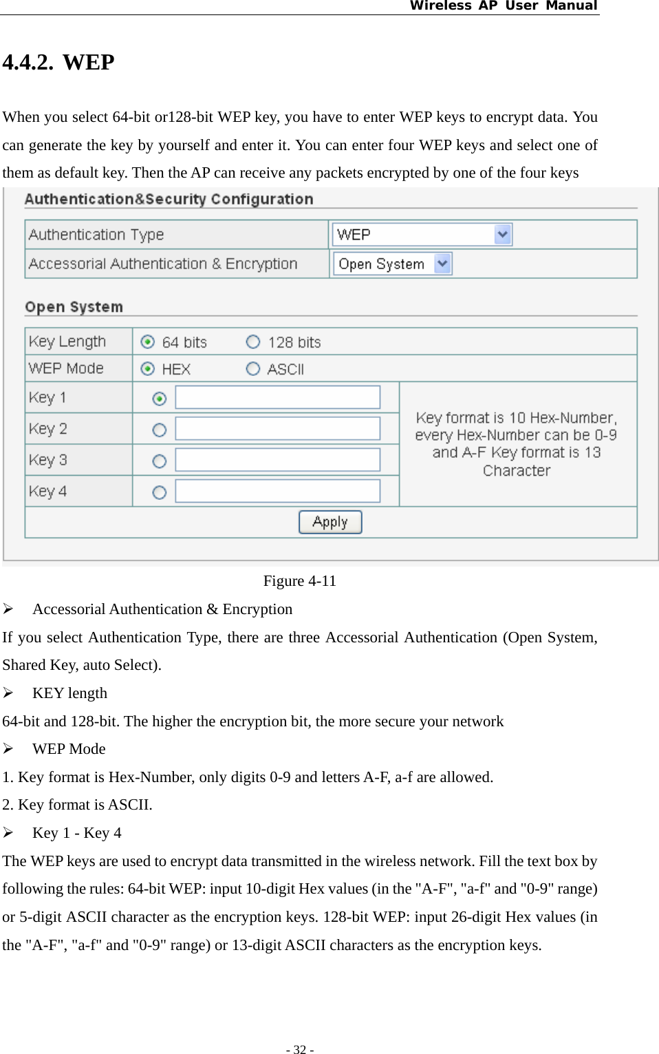 Wireless AP User Manual - 32 -  4.4.2. WEP When you select 64-bit or128-bit WEP key, you have to enter WEP keys to encrypt data. You can generate the key by yourself and enter it. You can enter four WEP keys and select one of them as default key. Then the AP can receive any packets encrypted by one of the four keys  Figure 4-11 ¾ Accessorial Authentication &amp; Encryption If you select Authentication Type, there are three Accessorial Authentication (Open System, Shared Key, auto Select). ¾ KEY length 64-bit and 128-bit. The higher the encryption bit, the more secure your network   ¾ WEP Mode 1. Key format is Hex-Number, only digits 0-9 and letters A-F, a-f are allowed.   2. Key format is ASCII. ¾ Key 1 - Key 4 The WEP keys are used to encrypt data transmitted in the wireless network. Fill the text box by following the rules: 64-bit WEP: input 10-digit Hex values (in the &quot;A-F&quot;, &quot;a-f&quot; and &quot;0-9&quot; range) or 5-digit ASCII character as the encryption keys. 128-bit WEP: input 26-digit Hex values (in the &quot;A-F&quot;, &quot;a-f&quot; and &quot;0-9&quot; range) or 13-digit ASCII characters as the encryption keys.   