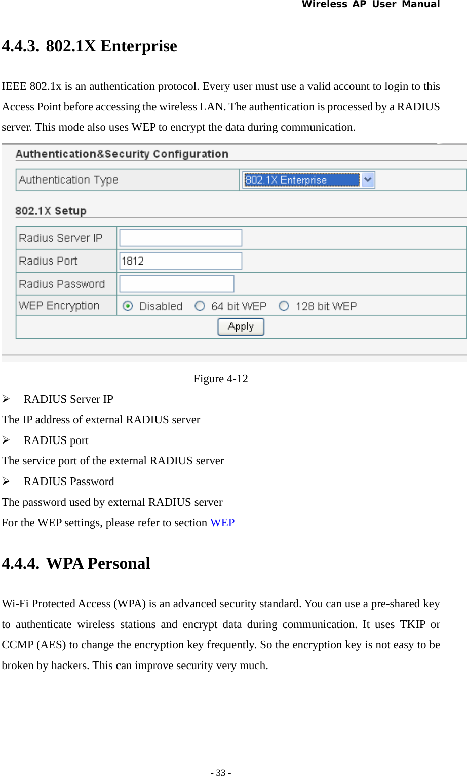 Wireless AP User Manual - 33 -  4.4.3. 802.1X Enterprise IEEE 802.1x is an authentication protocol. Every user must use a valid account to login to this Access Point before accessing the wireless LAN. The authentication is processed by a RADIUS server. This mode also uses WEP to encrypt the data during communication.  Figure 4-12 ¾ RADIUS Server IP The IP address of external RADIUS server ¾ RADIUS port The service port of the external RADIUS server ¾ RADIUS Password The password used by external RADIUS server For the WEP settings, please refer to section WEP 4.4.4. WPA Personal Wi-Fi Protected Access (WPA) is an advanced security standard. You can use a pre-shared key to authenticate wireless stations and encrypt data during communication. It uses TKIP or CCMP (AES) to change the encryption key frequently. So the encryption key is not easy to be broken by hackers. This can improve security very much. 