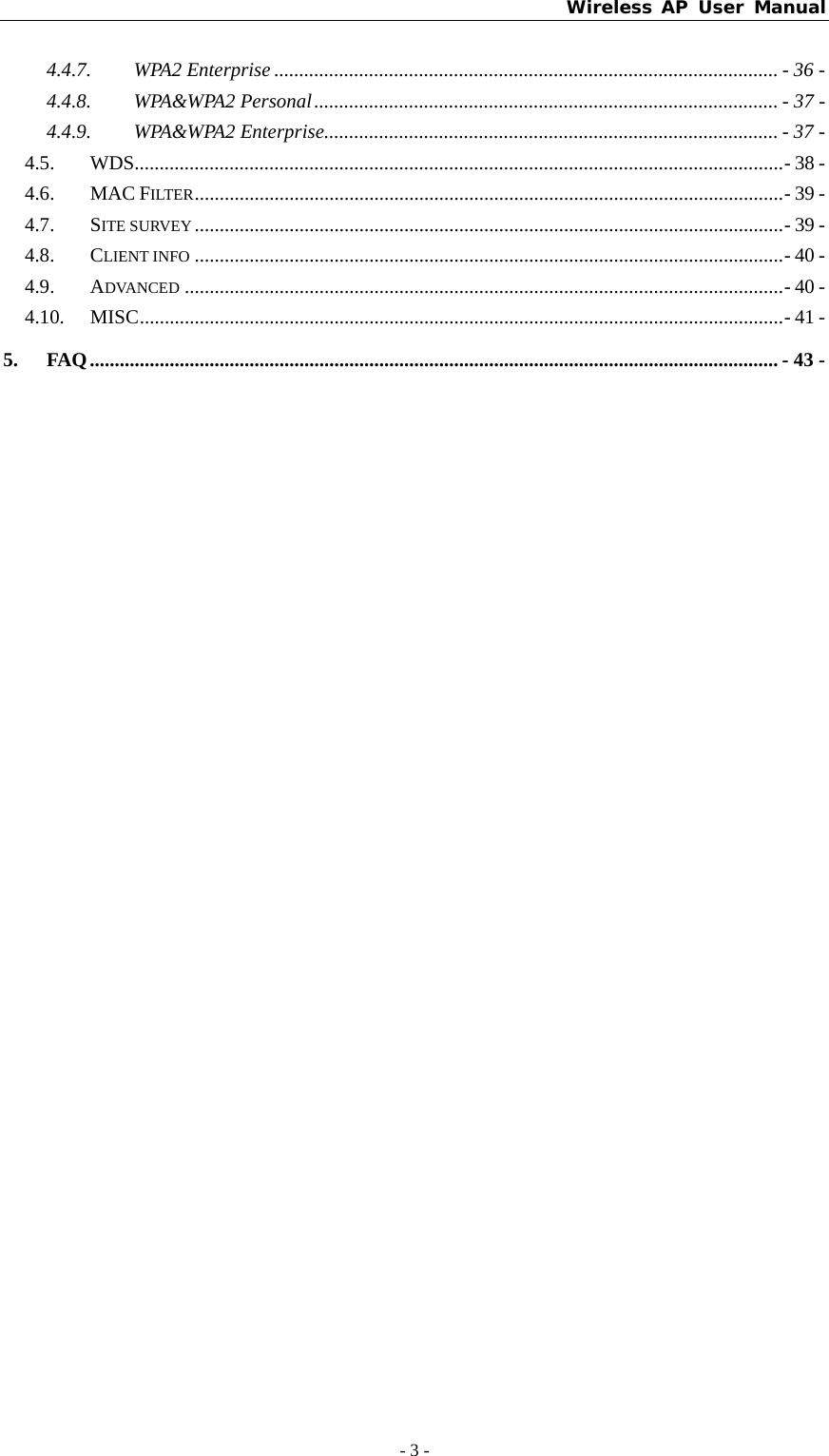 Wireless AP User Manual - 3 -  4.4.7. WPA2 Enterprise ..................................................................................................... - 36 - 4.4.8. WPA&amp;WPA2 Personal............................................................................................. - 37 - 4.4.9. WPA&amp;WPA2 Enterprise........................................................................................... - 37 - 4.5. WDS..................................................................................................................................- 38 - 4.6. MAC FILTER......................................................................................................................- 39 - 4.7. SITE SURVEY ......................................................................................................................- 39 - 4.8. CLIENT INFO ......................................................................................................................- 40 - 4.9. ADVANCED ........................................................................................................................- 40 - 4.10. MISC.................................................................................................................................- 41 - 5. FAQ.......................................................................................................................................... - 43 -  