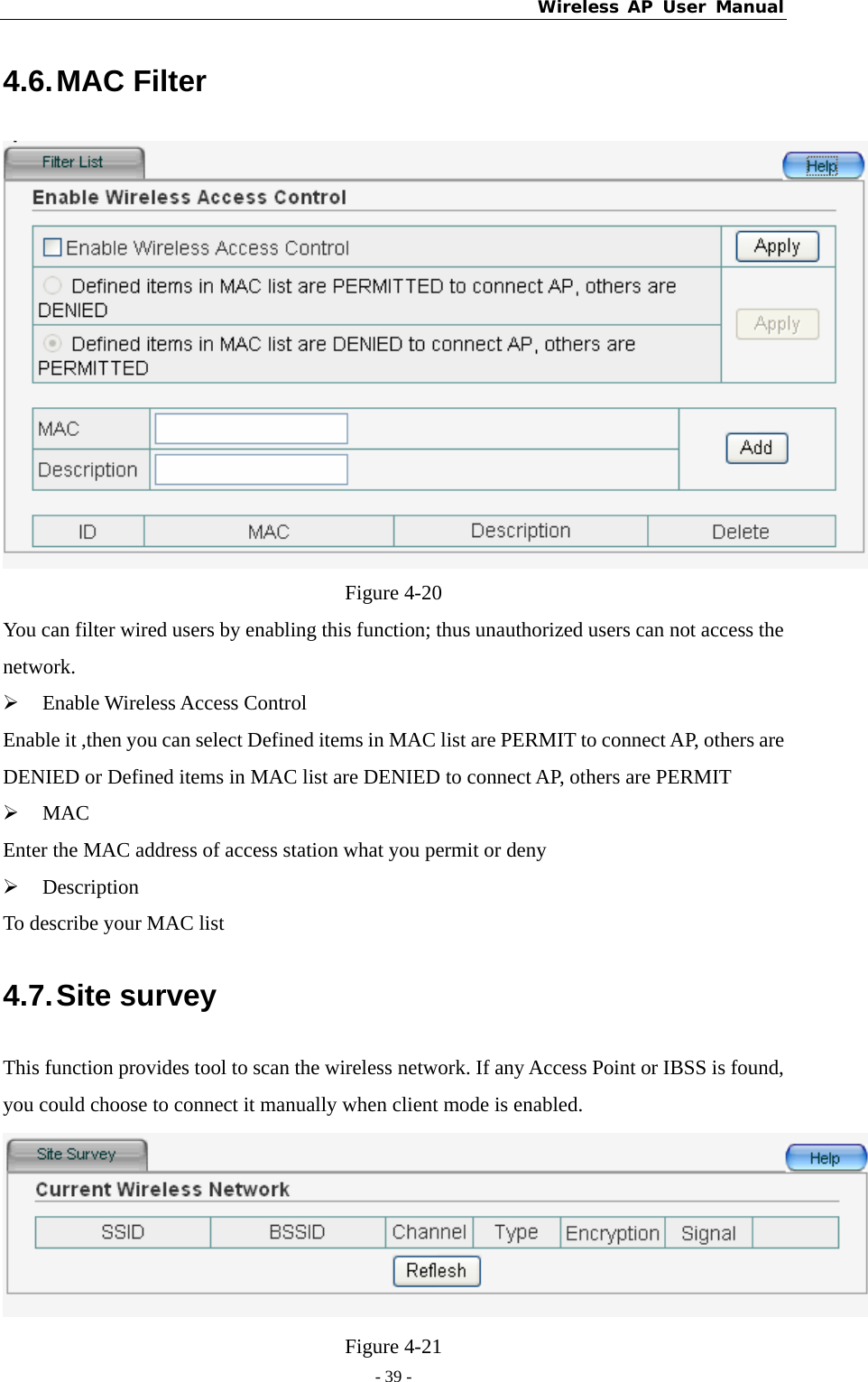 Wireless AP User Manual - 39 -  4.6. MAC  Filter  Figure 4-20 You can filter wired users by enabling this function; thus unauthorized users can not access the network. ¾ Enable Wireless Access Control Enable it ,then you can select Defined items in MAC list are PERMIT to connect AP, others are DENIED or Defined items in MAC list are DENIED to connect AP, others are PERMIT ¾ MAC Enter the MAC address of access station what you permit or deny ¾ Description To describe your MAC list 4.7. Site  survey This function provides tool to scan the wireless network. If any Access Point or IBSS is found, you could choose to connect it manually when client mode is enabled.  Figure 4-21 