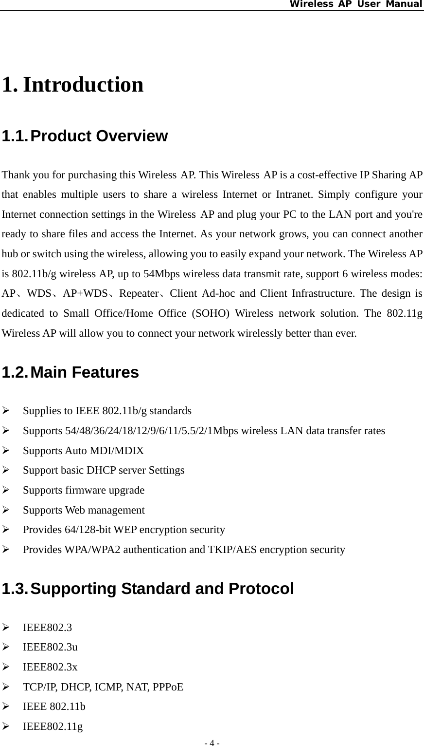 Wireless AP User Manual - 4 -   1. Introduction 1.1. Product  Overview Thank you for purchasing this Wireless AP. This Wireless AP is a cost-effective IP Sharing AP that enables multiple users to share a wireless Internet or Intranet. Simply configure your Internet connection settings in the Wireless AP and plug your PC to the LAN port and you&apos;re ready to share files and access the Internet. As your network grows, you can connect another hub or switch using the wireless, allowing you to easily expand your network. The Wireless AP is 802.11b/g wireless AP, up to 54Mbps wireless data transmit rate, support 6 wireless modes: AP、WDS、AP+WDS、Repeater、Client Ad-hoc and Client Infrastructure. The design is dedicated to Small Office/Home Office (SOHO) Wireless network solution. The 802.11g Wireless AP will allow you to connect your network wirelessly better than ever. 1.2. Main  Features ¾ Supplies to IEEE 802.11b/g standards ¾ Supports 54/48/36/24/18/12/9/6/11/5.5/2/1Mbps wireless LAN data transfer rates ¾ Supports Auto MDI/MDIX   ¾ Support basic DHCP server Settings ¾ Supports firmware upgrade  ¾ Supports Web management   ¾ Provides 64/128-bit WEP encryption security ¾ Provides WPA/WPA2 authentication and TKIP/AES encryption security 1.3. Supporting Standard and Protocol ¾ IEEE802.3 ¾ IEEE802.3u ¾ IEEE802.3x ¾ TCP/IP, DHCP, ICMP, NAT, PPPoE ¾ IEEE 802.11b ¾ IEEE802.11g 