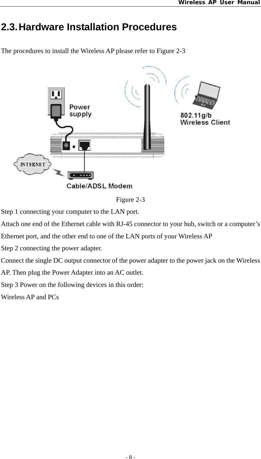 Wireless AP User Manual - 8 -  2.3. Hardware Installation Procedures The procedures to install the Wireless AP please refer to Figure 2-3  Figure 2-3 Step 1 connecting your computer to the LAN port. Attach one end of the Ethernet cable with RJ-45 connector to your hub, switch or a computer’s Ethernet port, and the other end to one of the LAN ports of your Wireless AP Step 2 connecting the power adapter. Connect the single DC output connector of the power adapter to the power jack on the Wireless AP. Then plug the Power Adapter into an AC outlet. Step 3 Power on the following devices in this order: Wireless AP and PCs 