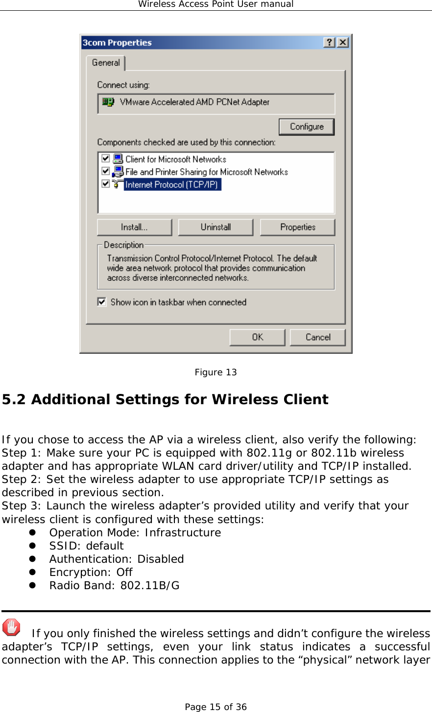 Wireless Access Point User manual Page 15 of 36   Figure 13 5.2 Additional Settings for Wireless Client If you chose to access the AP via a wireless client, also verify the following: Step 1: Make sure your PC is equipped with 802.11g or 802.11b wireless adapter and has appropriate WLAN card driver/utility and TCP/IP installed. Step 2: Set the wireless adapter to use appropriate TCP/IP settings as described in previous section. Step 3: Launch the wireless adapter’s provided utility and verify that your wireless client is configured with these settings: z Operation Mode: Infrastructure z SSID: default z Authentication: Disabled z Encryption: Off z Radio Band: 802.11B/G      If you only finished the wireless settings and didn’t configure the wireless adapter’s TCP/IP settings, even your link status indicates a successful connection with the AP. This connection applies to the “physical” network layer 