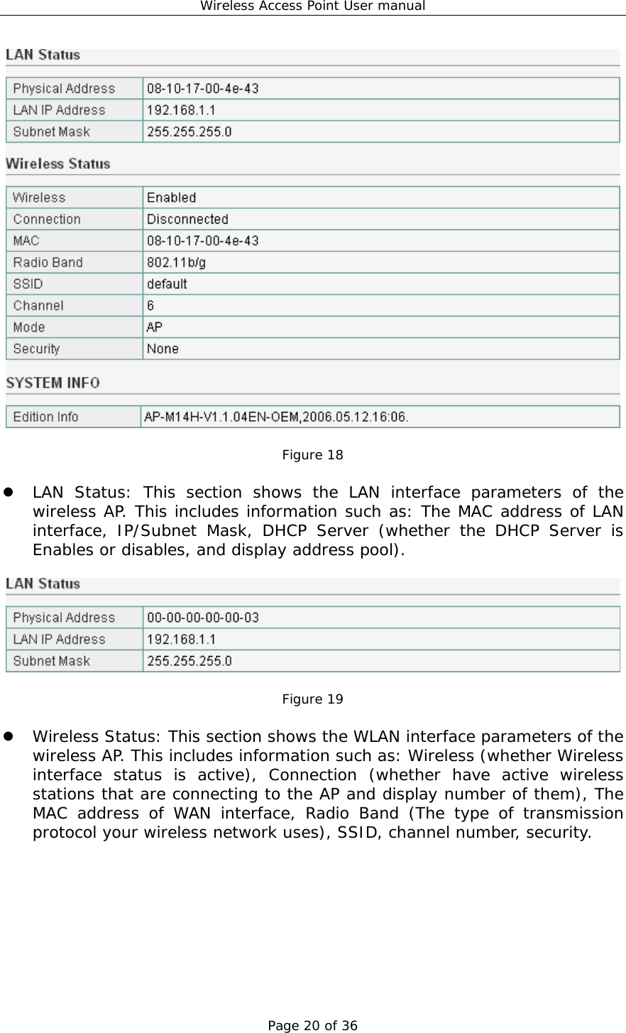Wireless Access Point User manual Page 20 of 36   Figure 18  z LAN Status: This section shows the LAN interface parameters of the wireless AP. This includes information such as: The MAC address of LAN interface, IP/Subnet Mask, DHCP Server (whether the DHCP Server is Enables or disables, and display address pool).    Figure 19  z Wireless Status: This section shows the WLAN interface parameters of the wireless AP. This includes information such as: Wireless (whether Wireless interface status is active), Connection (whether have active wireless stations that are connecting to the AP and display number of them), The MAC address of WAN interface, Radio Band (The type of transmission protocol your wireless network uses), SSID, channel number, security.  