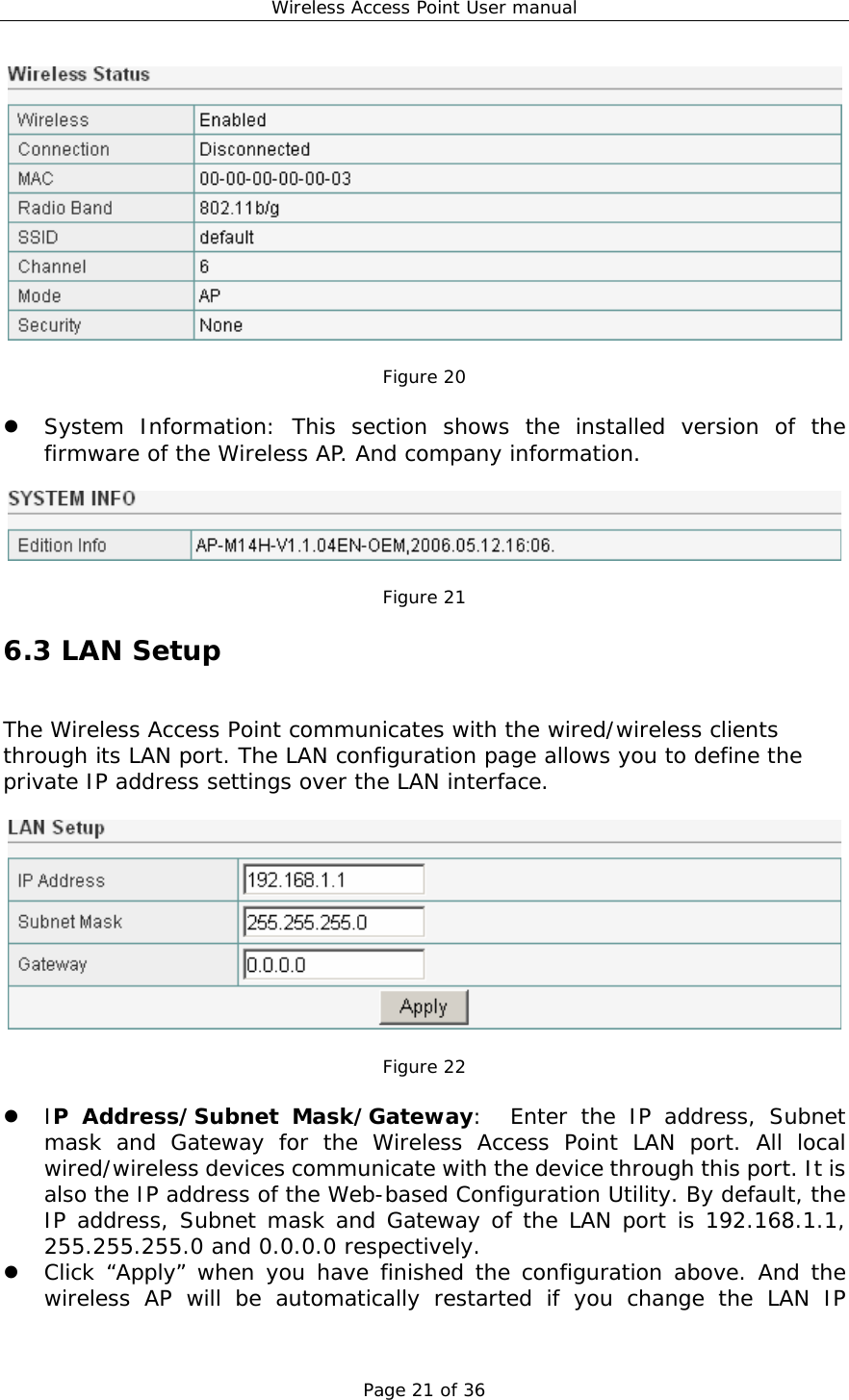Wireless Access Point User manual Page 21 of 36   Figure 20  z System Information: This section shows the installed version of the firmware of the Wireless AP. And company information.    Figure 21 6.3 LAN Setup The Wireless Access Point communicates with the wired/wireless clients through its LAN port. The LAN configuration page allows you to define the private IP address settings over the LAN interface.    Figure 22  z IP Address/Subnet Mask/Gateway:  Enter the IP address, Subnet mask and Gateway for the Wireless Access Point LAN port. All local wired/wireless devices communicate with the device through this port. It is also the IP address of the Web-based Configuration Utility. By default, the IP address, Subnet mask and Gateway of the LAN port is 192.168.1.1, 255.255.255.0 and 0.0.0.0 respectively.  z Click “Apply” when you have finished the configuration above. And the wireless AP will be automatically restarted if you change the LAN IP 