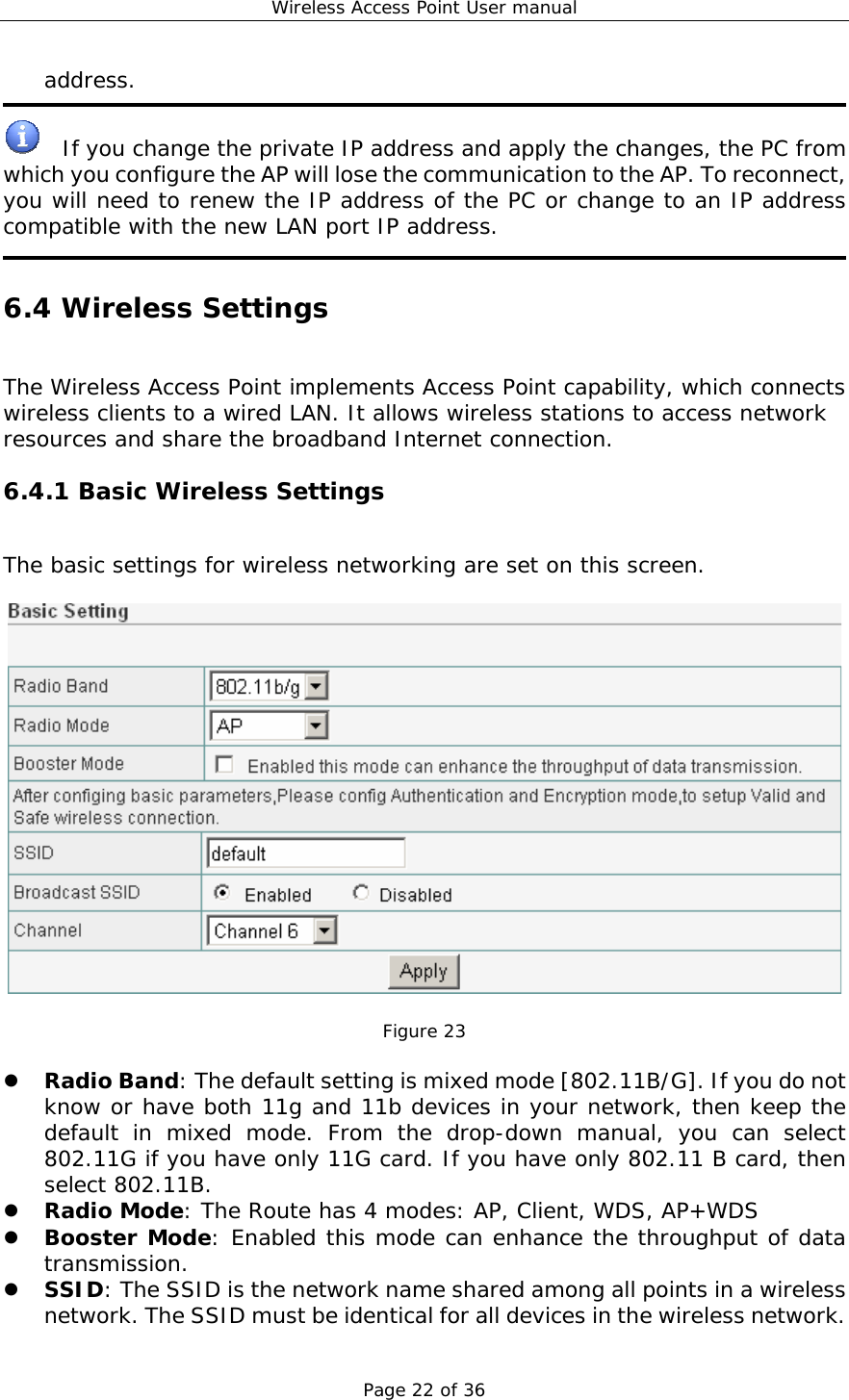 Wireless Access Point User manual Page 22 of 36 address.    If you change the private IP address and apply the changes, the PC from which you configure the AP will lose the communication to the AP. To reconnect, you will need to renew the IP address of the PC or change to an IP address compatible with the new LAN port IP address.  6.4 Wireless Settings The Wireless Access Point implements Access Point capability, which connects wireless clients to a wired LAN. It allows wireless stations to access network resources and share the broadband Internet connection. 6.4.1 Basic Wireless Settings The basic settings for wireless networking are set on this screen.    Figure 23  z Radio Band: The default setting is mixed mode [802.11B/G]. If you do not know or have both 11g and 11b devices in your network, then keep the default in mixed mode. From the drop-down manual, you can select 802.11G if you have only 11G card. If you have only 802.11 B card, then select 802.11B. z Radio Mode: The Route has 4 modes: AP, Client, WDS, AP+WDS z Booster Mode: Enabled this mode can enhance the throughput of data transmission. z SSID: The SSID is the network name shared among all points in a wireless network. The SSID must be identical for all devices in the wireless network. 