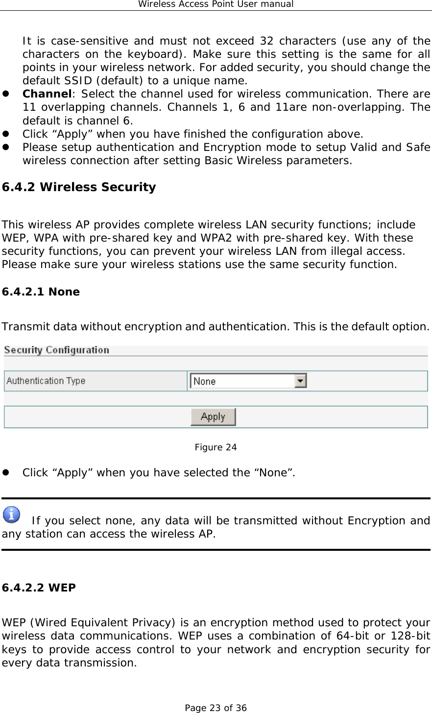Wireless Access Point User manual Page 23 of 36 It is case-sensitive and must not exceed 32 characters (use any of the characters on the keyboard). Make sure this setting is the same for all points in your wireless network. For added security, you should change the default SSID (default) to a unique name. z Channel: Select the channel used for wireless communication. There are 11 overlapping channels. Channels 1, 6 and 11are non-overlapping. The default is channel 6.  z Click “Apply” when you have finished the configuration above. z Please setup authentication and Encryption mode to setup Valid and Safe wireless connection after setting Basic Wireless parameters. 6.4.2 Wireless Security This wireless AP provides complete wireless LAN security functions; include WEP, WPA with pre-shared key and WPA2 with pre-shared key. With these security functions, you can prevent your wireless LAN from illegal access. Please make sure your wireless stations use the same security function. 6.4.2.1 None Transmit data without encryption and authentication. This is the default option.    Figure 24  z Click “Apply” when you have selected the “None”.     If you select none, any data will be transmitted without Encryption and any station can access the wireless AP.    6.4.2.2 WEP WEP (Wired Equivalent Privacy) is an encryption method used to protect your wireless data communications. WEP uses a combination of 64-bit or 128-bit keys to provide access control to your network and encryption security for every data transmission.  