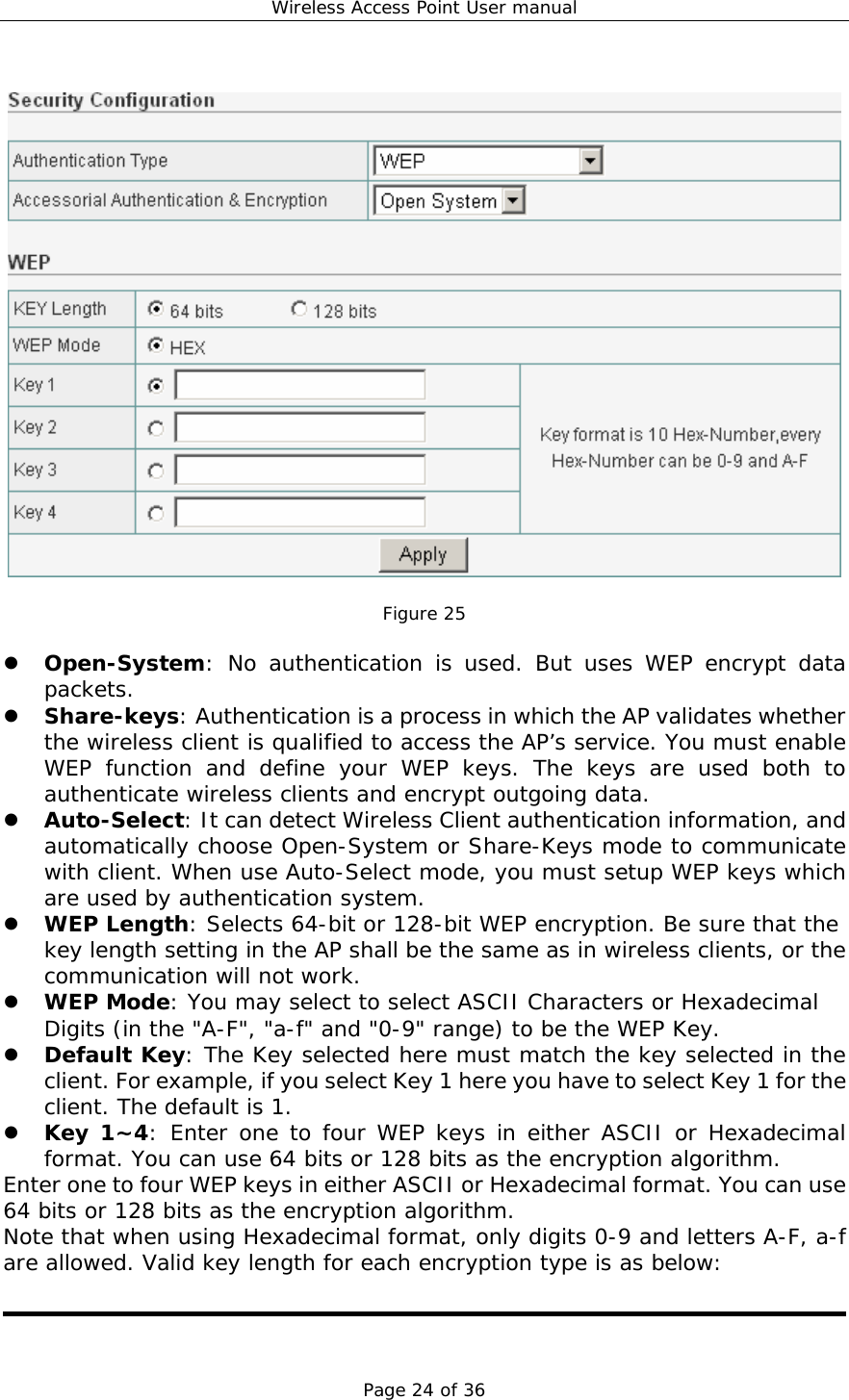 Wireless Access Point User manual Page 24 of 36    Figure 25  z Open-System: No authentication is used. But uses WEP encrypt data packets. z Share-keys: Authentication is a process in which the AP validates whether the wireless client is qualified to access the AP’s service. You must enable WEP function and define your WEP keys. The keys are used both to authenticate wireless clients and encrypt outgoing data. z Auto-Select: It can detect Wireless Client authentication information, and automatically choose Open-System or Share-Keys mode to communicate with client. When use Auto-Select mode, you must setup WEP keys which are used by authentication system. z WEP Length: Selects 64-bit or 128-bit WEP encryption. Be sure that the key length setting in the AP shall be the same as in wireless clients, or the communication will not work. z WEP Mode: You may select to select ASCII Characters or Hexadecimal Digits (in the &quot;A-F&quot;, &quot;a-f&quot; and &quot;0-9&quot; range) to be the WEP Key. z Default Key: The Key selected here must match the key selected in the client. For example, if you select Key 1 here you have to select Key 1 for the client. The default is 1.  z Key 1~4: Enter one to four WEP keys in either ASCII or Hexadecimal format. You can use 64 bits or 128 bits as the encryption algorithm.  Enter one to four WEP keys in either ASCII or Hexadecimal format. You can use 64 bits or 128 bits as the encryption algorithm. Note that when using Hexadecimal format, only digits 0-9 and letters A-F, a-f are allowed. Valid key length for each encryption type is as below:   