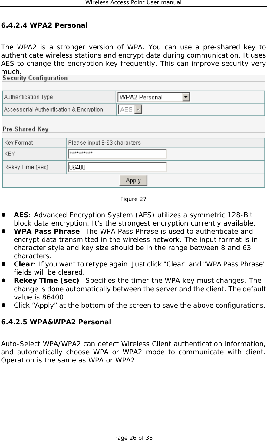 Wireless Access Point User manual Page 26 of 36 6.4.2.4 WPA2 Personal The WPA2 is a stronger version of WPA. You can use a pre-shared key to authenticate wireless stations and encrypt data during communication. It uses AES to change the encryption key frequently. This can improve security very much.   Figure 27  z AES: Advanced Encryption System (AES) utilizes a symmetric 128-Bit block data encryption. It’s the strongest encryption currently available. z WPA Pass Phrase: The WPA Pass Phrase is used to authenticate and encrypt data transmitted in the wireless network. The input format is in character style and key size should be in the range between 8 and 63 characters. z Clear: If you want to retype again. Just click &quot;Clear&quot; and &quot;WPA Pass Phrase&quot; fields will be cleared. z Rekey Time (sec): Specifies the timer the WPA key must changes. The change is done automatically between the server and the client. The default value is 86400. z Click “Apply” at the bottom of the screen to save the above configurations. 6.4.2.5 WPA&amp;WPA2 Personal Auto-Select WPA/WPA2 can detect Wireless Client authentication information, and automatically choose WPA or WPA2 mode to communicate with client. Operation is the same as WPA or WPA2. 