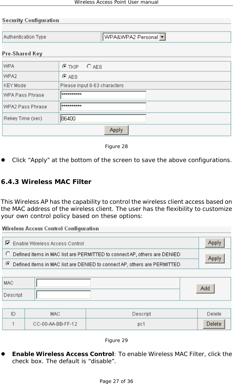 Wireless Access Point User manual Page 27 of 36   Figure 28  z Click “Apply” at the bottom of the screen to save the above configurations.  6.4.3 Wireless MAC Filter This Wireless AP has the capability to control the wireless client access based on the MAC address of the wireless client. The user has the flexibility to customize your own control policy based on these options:    Figure 29  z Enable Wireless Access Control: To enable Wireless MAC Filter, click the check box. The default is “disable”. 