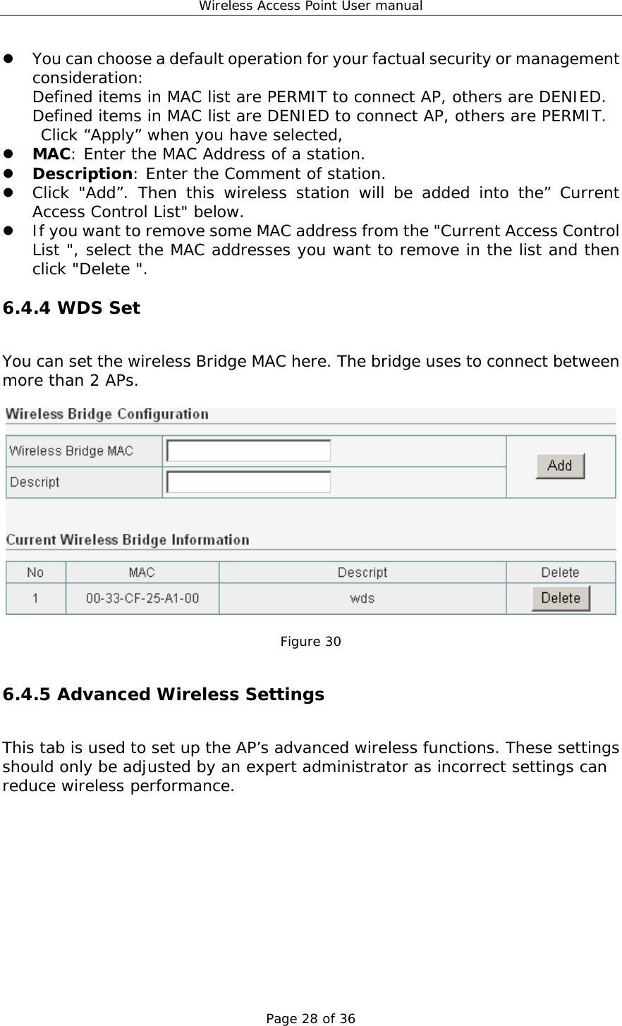 Wireless Access Point User manual Page 28 of 36 z You can choose a default operation for your factual security or management consideration: Defined items in MAC list are PERMIT to connect AP, others are DENIED. Defined items in MAC list are DENIED to connect AP, others are PERMIT. Click “Apply” when you have selected,  z MAC: Enter the MAC Address of a station.  z Description: Enter the Comment of station. z Click &quot;Add”. Then this wireless station will be added into the” Current Access Control List&quot; below. z If you want to remove some MAC address from the &quot;Current Access Control List &quot;, select the MAC addresses you want to remove in the list and then click &quot;Delete &quot;. 6.4.4 WDS Set You can set the wireless Bridge MAC here. The bridge uses to connect between more than 2 APs.    Figure 30  6.4.5 Advanced Wireless Settings This tab is used to set up the AP’s advanced wireless functions. These settings should only be adjusted by an expert administrator as incorrect settings can reduce wireless performance.  