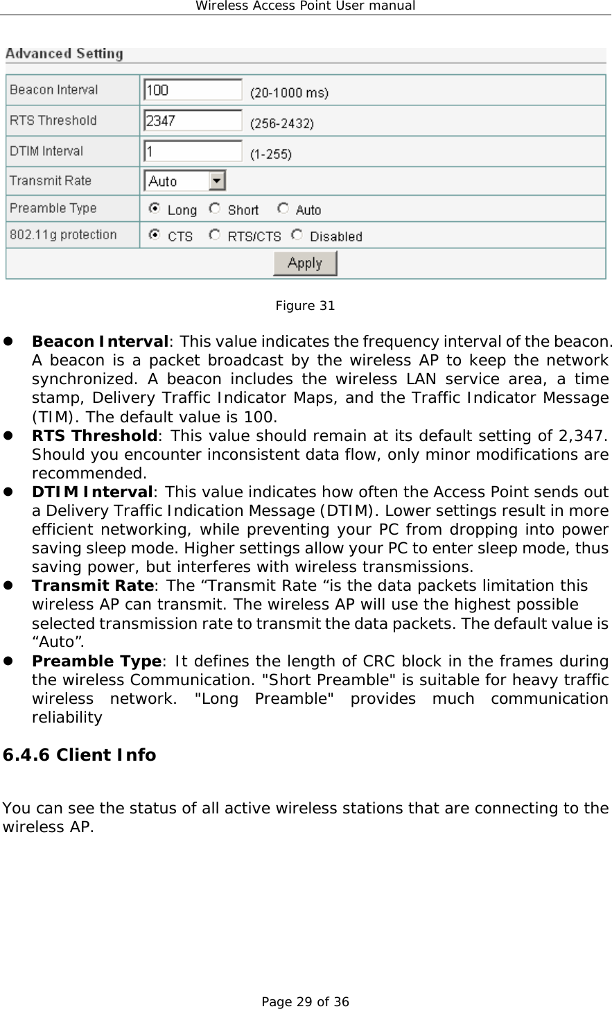 Wireless Access Point User manual Page 29 of 36   Figure 31  z Beacon Interval: This value indicates the frequency interval of the beacon. A beacon is a packet broadcast by the wireless AP to keep the network synchronized. A beacon includes the wireless LAN service area, a time stamp, Delivery Traffic Indicator Maps, and the Traffic Indicator Message (TIM). The default value is 100. z RTS Threshold: This value should remain at its default setting of 2,347. Should you encounter inconsistent data flow, only minor modifications are recommended. z DTIM Interval: This value indicates how often the Access Point sends out a Delivery Traffic Indication Message (DTIM). Lower settings result in more efficient networking, while preventing your PC from dropping into power saving sleep mode. Higher settings allow your PC to enter sleep mode, thus saving power, but interferes with wireless transmissions.  z Transmit Rate: The “Transmit Rate “is the data packets limitation this wireless AP can transmit. The wireless AP will use the highest possible selected transmission rate to transmit the data packets. The default value is “Auto”. z Preamble Type: It defines the length of CRC block in the frames during the wireless Communication. &quot;Short Preamble&quot; is suitable for heavy traffic wireless network. &quot;Long Preamble&quot; provides much communication reliability  6.4.6 Client Info You can see the status of all active wireless stations that are connecting to the wireless AP.   