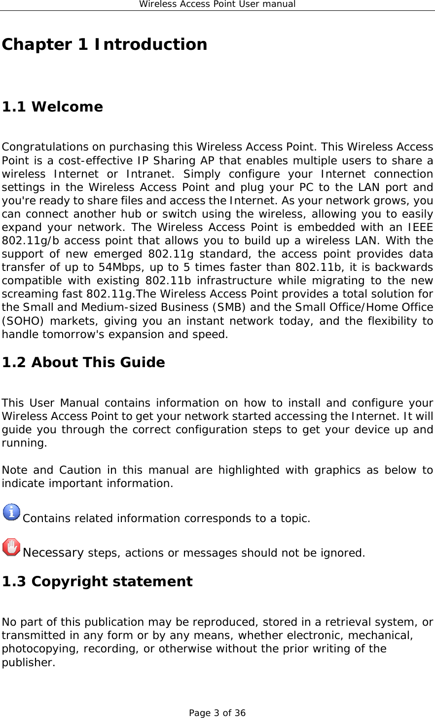 Wireless Access Point User manual Page 3 of 36 Chapter 1 Introduction 1.1 Welcome Congratulations on purchasing this Wireless Access Point. This Wireless Access Point is a cost-effective IP Sharing AP that enables multiple users to share a wireless Internet or Intranet. Simply configure your Internet connection settings in the Wireless Access Point and plug your PC to the LAN port and you&apos;re ready to share files and access the Internet. As your network grows, you can connect another hub or switch using the wireless, allowing you to easily expand your network. The Wireless Access Point is embedded with an IEEE 802.11g/b access point that allows you to build up a wireless LAN. With the support of new emerged 802.11g standard, the access point provides data transfer of up to 54Mbps, up to 5 times faster than 802.11b, it is backwards compatible with existing 802.11b infrastructure while migrating to the new screaming fast 802.11g.The Wireless Access Point provides a total solution for the Small and Medium-sized Business (SMB) and the Small Office/Home Office (SOHO) markets, giving you an instant network today, and the flexibility to handle tomorrow&apos;s expansion and speed. 1.2 About This Guide This User Manual contains information on how to install and configure your Wireless Access Point to get your network started accessing the Internet. It will guide you through the correct configuration steps to get your device up and running.  Note and Caution in this manual are highlighted with graphics as below to indicate important information.   Contains related information corresponds to a topic.   Necessary steps, actions or messages should not be ignored. 1.3 Copyright statement No part of this publication may be reproduced, stored in a retrieval system, or transmitted in any form or by any means, whether electronic, mechanical, photocopying, recording, or otherwise without the prior writing of the publisher. 