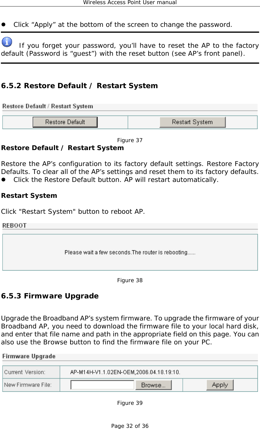 Wireless Access Point User manual Page 32 of 36 z Click “Apply” at the bottom of the screen to change the password.    If you forget your password, you’ll have to reset the AP to the factory default (Password is “guest”) with the reset button (see AP’s front panel).    6.5.2 Restore Default / Restart System   Figure 37 Restore Default / Restart System  Restore the AP’s configuration to its factory default settings. Restore Factory Defaults. To clear all of the AP’s settings and reset them to its factory defaults.  z Click the Restore Default button. AP will restart automatically.   Restart System  Click &quot;Restart System&quot; button to reboot AP.    Figure 38 6.5.3 Firmware Upgrade Upgrade the Broadband AP’s system firmware. To upgrade the firmware of your Broadband AP, you need to download the firmware file to your local hard disk, and enter that file name and path in the appropriate field on this page. You can also use the Browse button to find the firmware file on your PC.    Figure 39 