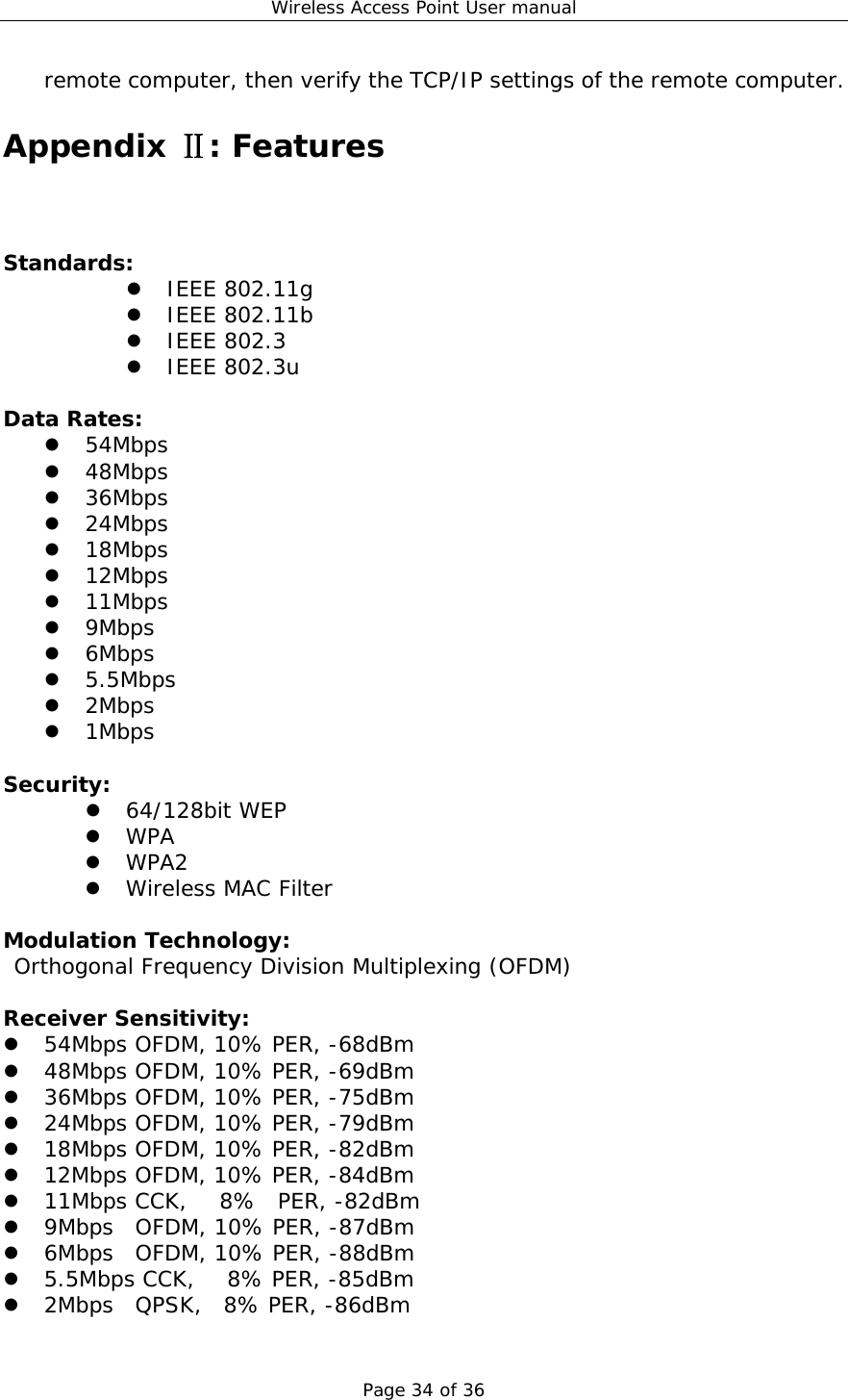 Wireless Access Point User manual Page 34 of 36 remote computer, then verify the TCP/IP settings of the remote computer. Appendix : FeaturesⅡ Standards:  z IEEE 802.11g z IEEE 802.11b z IEEE 802.3 z IEEE 802.3u  Data Rates: z 54Mbps z 48Mbps z 36Mbps z 24Mbps z 18Mbps z 12Mbps z 11Mbps z 9Mbps z 6Mbps z 5.5Mbps z 2Mbps z 1Mbps  Security: z 64/128bit WEP z WPA  z WPA2  z Wireless MAC Filter  Modulation Technology:  Orthogonal Frequency Division Multiplexing (OFDM)  Receiver Sensitivity: z 54Mbps OFDM, 10% PER, -68dBm z 48Mbps OFDM, 10% PER, -69dBm z 36Mbps OFDM, 10% PER, -75dBm z 24Mbps OFDM, 10% PER, -79dBm z 18Mbps OFDM, 10% PER, -82dBm z 12Mbps OFDM, 10% PER, -84dBm z 11Mbps CCK,   8%  PER, -82dBm z 9Mbps  OFDM, 10% PER, -87dBm z 6Mbps  OFDM, 10% PER, -88dBm z 5.5Mbps CCK,   8% PER, -85dBm z 2Mbps  QPSK,  8% PER, -86dBm 