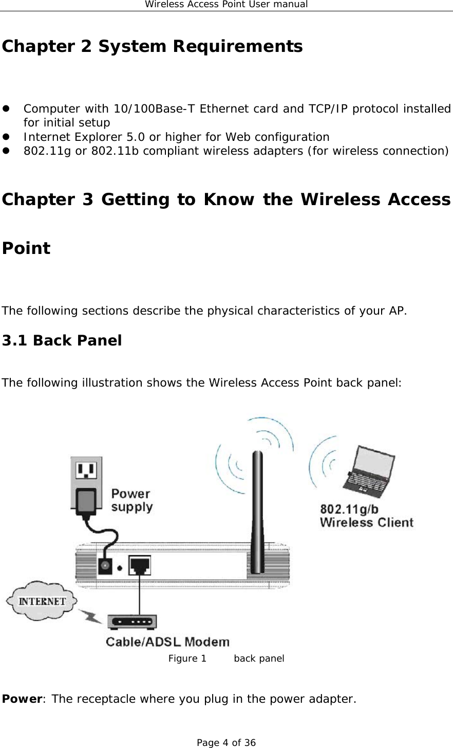 Wireless Access Point User manual Page 4 of 36 Chapter 2 System Requirements z Computer with 10/100Base-T Ethernet card and TCP/IP protocol installed for initial setup z Internet Explorer 5.0 or higher for Web configuration z 802.11g or 802.11b compliant wireless adapters (for wireless connection)  Chapter 3 Getting to Know the Wireless Access Point The following sections describe the physical characteristics of your AP. 3.1 Back Panel The following illustration shows the Wireless Access Point back panel:   Figure 1    back panel   Power: The receptacle where you plug in the power adapter.  