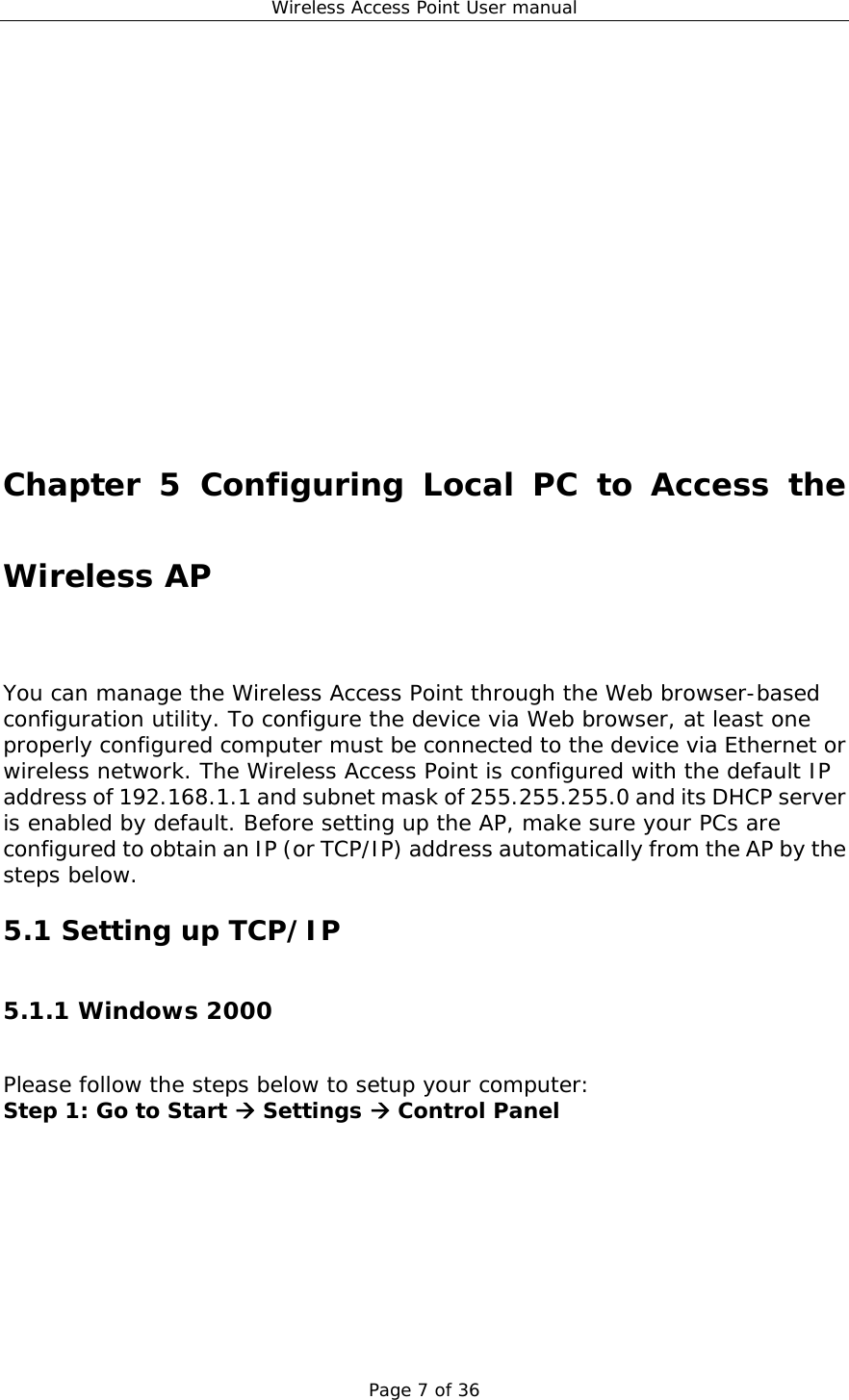 Wireless Access Point User manual Page 7 of 36               Chapter 5 Configuring Local PC to Access the Wireless AP You can manage the Wireless Access Point through the Web browser-based configuration utility. To configure the device via Web browser, at least one properly configured computer must be connected to the device via Ethernet or wireless network. The Wireless Access Point is configured with the default IP address of 192.168.1.1 and subnet mask of 255.255.255.0 and its DHCP server is enabled by default. Before setting up the AP, make sure your PCs are configured to obtain an IP (or TCP/IP) address automatically from the AP by the steps below. 5.1 Setting up TCP/IP 5.1.1 Windows 2000 Please follow the steps below to setup your computer: Step 1: Go to Start Æ Settings Æ Control Panel 