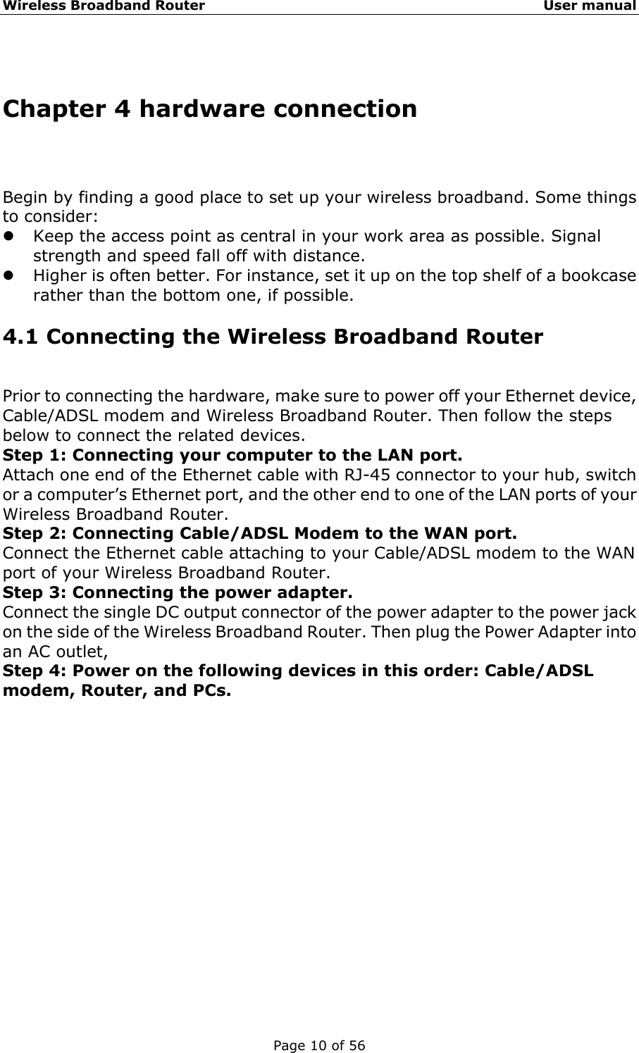 Wireless Broadband Router                                                   User manual Page 10 of 56  Chapter 4 hardware connection Begin by finding a good place to set up your wireless broadband. Some things to consider:   z Keep the access point as central in your work area as possible. Signal strength and speed fall off with distance.   z Higher is often better. For instance, set it up on the top shelf of a bookcase rather than the bottom one, if possible. 4.1 Connecting the Wireless Broadband Router Prior to connecting the hardware, make sure to power off your Ethernet device, Cable/ADSL modem and Wireless Broadband Router. Then follow the steps below to connect the related devices. Step 1: Connecting your computer to the LAN port. Attach one end of the Ethernet cable with RJ-45 connector to your hub, switch or a computer’s Ethernet port, and the other end to one of the LAN ports of your Wireless Broadband Router. Step 2: Connecting Cable/ADSL Modem to the WAN port. Connect the Ethernet cable attaching to your Cable/ADSL modem to the WAN port of your Wireless Broadband Router. Step 3: Connecting the power adapter. Connect the single DC output connector of the power adapter to the power jack on the side of the Wireless Broadband Router. Then plug the Power Adapter into an AC outlet, Step 4: Power on the following devices in this order: Cable/ADSL modem, Router, and PCs.            