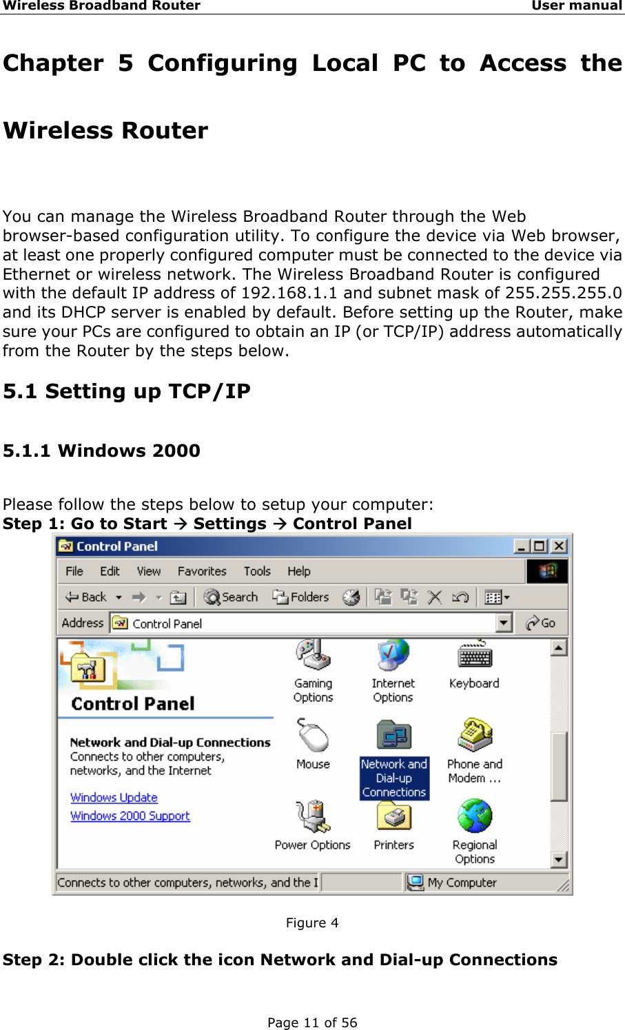 Wireless Broadband Router                                                   User manual Page 11 of 56 Chapter 5 Configuring Local PC to Access the Wireless Router You can manage the Wireless Broadband Router through the Web browser-based configuration utility. To configure the device via Web browser, at least one properly configured computer must be connected to the device via Ethernet or wireless network. The Wireless Broadband Router is configured with the default IP address of 192.168.1.1 and subnet mask of 255.255.255.0 and its DHCP server is enabled by default. Before setting up the Router, make sure your PCs are configured to obtain an IP (or TCP/IP) address automatically from the Router by the steps below. 5.1 Setting up TCP/IP 5.1.1 Windows 2000 Please follow the steps below to setup your computer: Step 1: Go to Start Æ Settings Æ Control Panel   Figure 4  Step 2: Double click the icon Network and Dial-up Connections 