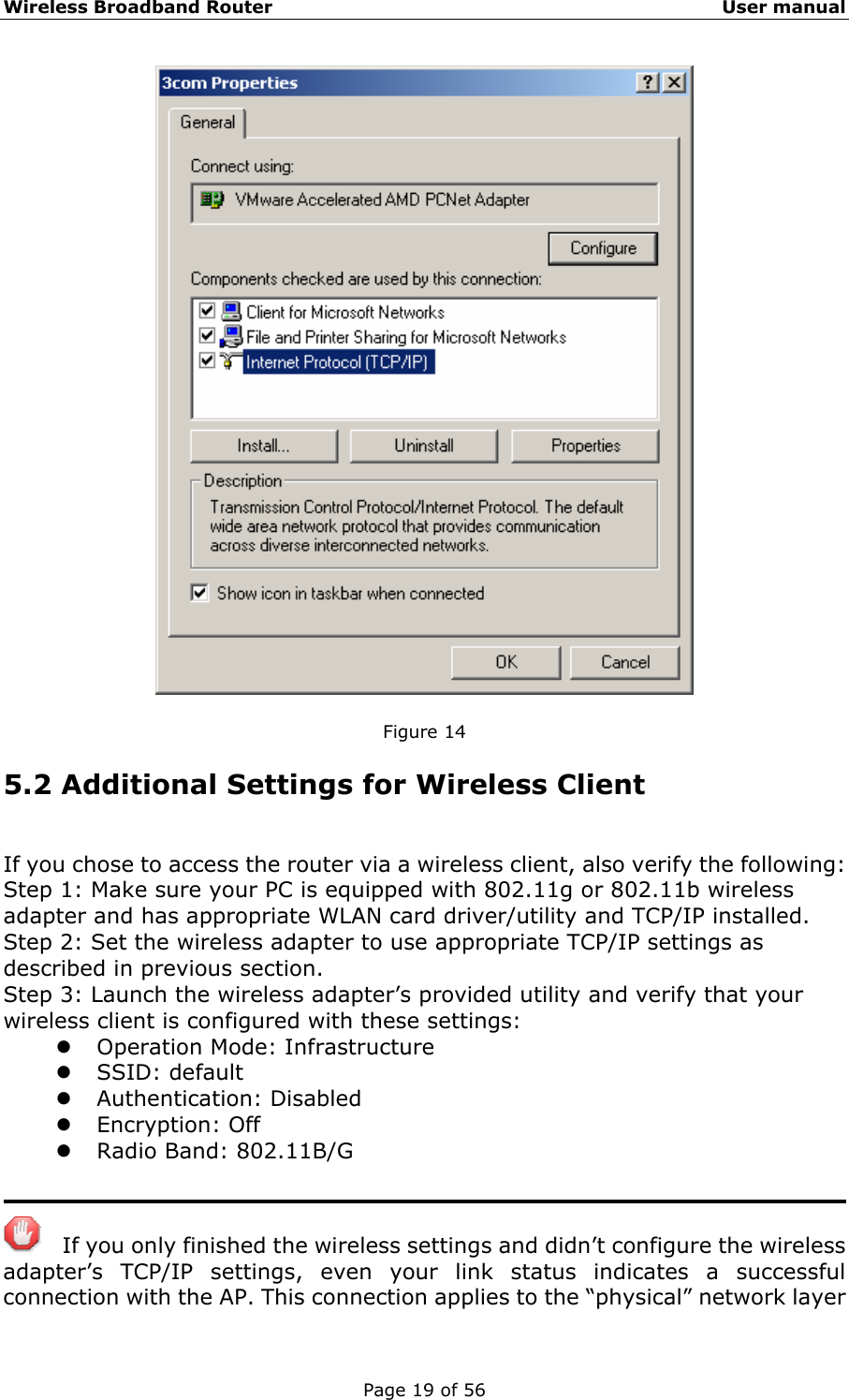 Wireless Broadband Router                                                   User manual Page 19 of 56   Figure 14 5.2 Additional Settings for Wireless Client If you chose to access the router via a wireless client, also verify the following: Step 1: Make sure your PC is equipped with 802.11g or 802.11b wireless adapter and has appropriate WLAN card driver/utility and TCP/IP installed. Step 2: Set the wireless adapter to use appropriate TCP/IP settings as described in previous section. Step 3: Launch the wireless adapter’s provided utility and verify that your wireless client is configured with these settings: z Operation Mode: Infrastructure z SSID: default z Authentication: Disabled z Encryption: Off z Radio Band: 802.11B/G       If you only finished the wireless settings and didn’t configure the wireless adapter’s TCP/IP settings, even your link status indicates a successful connection with the AP. This connection applies to the “physical” network layer 