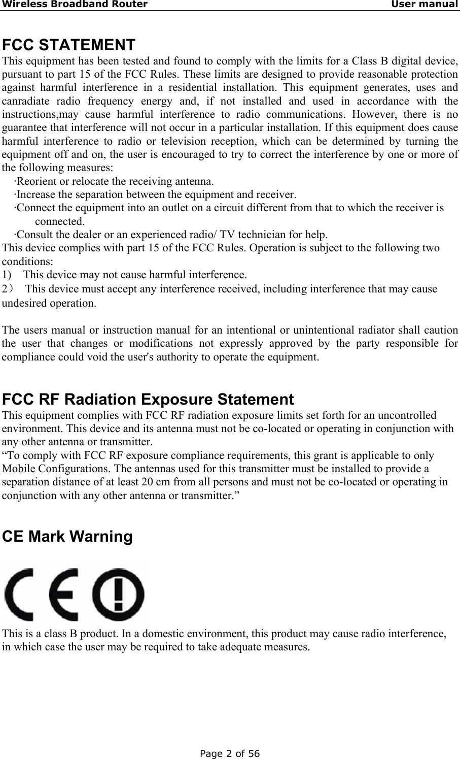 Wireless Broadband Router                                                   User manual Page 2 of 56 FCC STATEMENT This equipment has been tested and found to comply with the limits for a Class B digital device, pursuant to part 15 of the FCC Rules. These limits are designed to provide reasonable protection against harmful interference in a residential installation. This equipment generates, uses and canradiate radio frequency energy and, if not installed and used in accordance with the instructions,may cause harmful interference to radio communications. However, there is no guarantee that interference will not occur in a particular installation. If this equipment does cause harmful interference to radio or television reception, which can be determined by turning the equipment off and on, the user is encouraged to try to correct the interference by one or more of the following measures:  ·Reorient or relocate the receiving antenna.  ·Increase the separation between the equipment and receiver.  ·Connect the equipment into an outlet on a circuit different from that to which the receiver is connected.  ·Consult the dealer or an experienced radio/ TV technician for help. This device complies with part 15 of the FCC Rules. Operation is subject to the following two conditions: 1)    This device may not cause harmful interference. 2）  This device must accept any interference received, including interference that may cause undesired operation.  The users manual or instruction manual for an intentional or unintentional radiator shall caution the user that changes or modifications not expressly approved by the party responsible for compliance could void the user&apos;s authority to operate the equipment.   FCC RF Radiation Exposure Statement This equipment complies with FCC RF radiation exposure limits set forth for an uncontrolled environment. This device and its antenna must not be co-located or operating in conjunction with any other antenna or transmitter. “To comply with FCC RF exposure compliance requirements, this grant is applicable to only Mobile Configurations. The antennas used for this transmitter must be installed to provide a separation distance of at least 20 cm from all persons and must not be co-located or operating in conjunction with any other antenna or transmitter.”   CE Mark Warning   This is a class B product. In a domestic environment, this product may cause radio interference, in which case the user may be required to take adequate measures.      