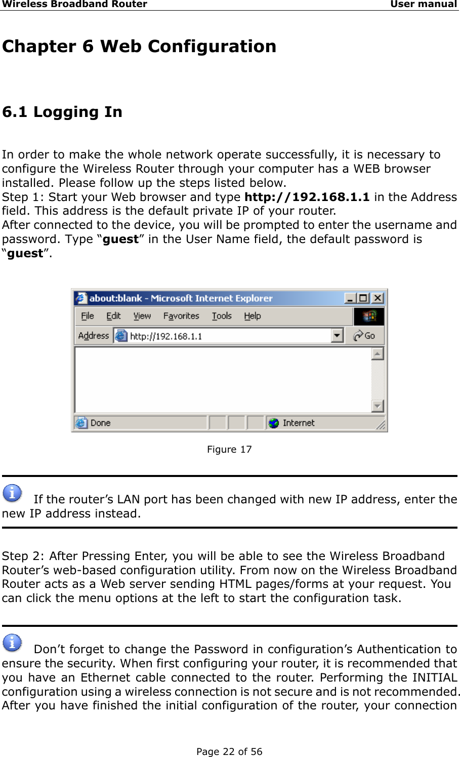 Wireless Broadband Router                                                   User manual Page 22 of 56 Chapter 6 Web Configuration 6.1 Logging In   In order to make the whole network operate successfully, it is necessary to configure the Wireless Router through your computer has a WEB browser installed. Please follow up the steps listed below. Step 1: Start your Web browser and type http://192.168.1.1 in the Address field. This address is the default private IP of your router. After connected to the device, you will be prompted to enter the username and password. Type “guest” in the User Name field, the default password is “guest”.     Figure 17         If the router’s LAN port has been changed with new IP address, enter the new IP address instead.   Step 2: After Pressing Enter, you will be able to see the Wireless Broadband Router’s web-based configuration utility. From now on the Wireless Broadband Router acts as a Web server sending HTML pages/forms at your request. You can click the menu options at the left to start the configuration task.      Don’t forget to change the Password in configuration’s Authentication to ensure the security. When first configuring your router, it is recommended that you have an Ethernet cable connected to the router. Performing the INITIAL configuration using a wireless connection is not secure and is not recommended. After you have finished the initial configuration of the router, your connection 