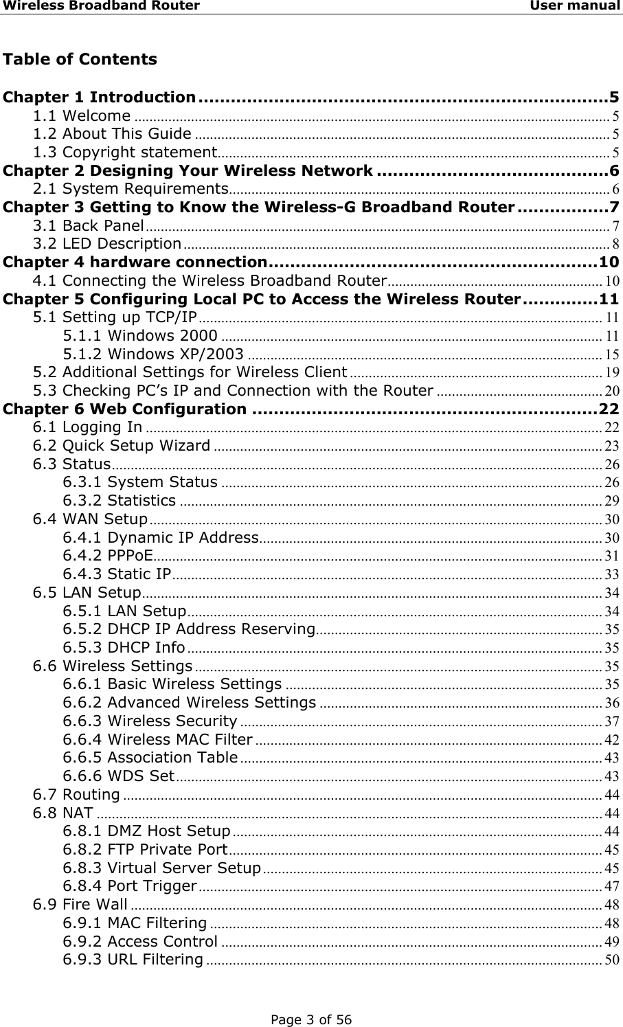 Wireless Broadband Router                                                   User manual Page 3 of 56 Table of Contents  Chapter 1 Introduction ............................................................................5 1.1 Welcome .............................................................................................................................. 5 1.2 About This Guide .............................................................................................................. 5 1.3 Copyright statement........................................................................................................ 5 Chapter 2 Designing Your Wireless Network ...........................................6 2.1 System Requirements..................................................................................................... 6 Chapter 3 Getting to Know the Wireless-G Broadband Router .................7 3.1 Back Panel........................................................................................................................... 7 3.2 LED Description................................................................................................................. 8 Chapter 4 hardware connection.............................................................10 4.1 Connecting the Wireless Broadband Router......................................................... 10 Chapter 5 Configuring Local PC to Access the Wireless Router..............11 5.1 Setting up TCP/IP........................................................................................................... 11 5.1.1 Windows 2000 ..................................................................................................... 11 5.1.2 Windows XP/2003 .............................................................................................. 15 5.2 Additional Settings for Wireless Client ................................................................... 19 5.3 Checking PC’s IP and Connection with the Router ............................................ 20 Chapter 6 Web Configuration ................................................................22 6.1 Logging In ......................................................................................................................... 22 6.2 Quick Setup Wizard ....................................................................................................... 23 6.3 Status.................................................................................................................................. 26 6.3.1 System Status ..................................................................................................... 26 6.3.2 Statistics ................................................................................................................ 29 6.4 WAN Setup........................................................................................................................ 30 6.4.1 Dynamic IP Address........................................................................................... 30 6.4.2 PPPoE....................................................................................................................... 31 6.4.3 Static IP.................................................................................................................. 33 6.5 LAN Setup.......................................................................................................................... 34 6.5.1 LAN Setup.............................................................................................................. 34 6.5.2 DHCP IP Address Reserving............................................................................ 35 6.5.3 DHCP Info.............................................................................................................. 35 6.6 Wireless Settings ............................................................................................................ 35 6.6.1 Basic Wireless Settings .................................................................................... 35 6.6.2 Advanced Wireless Settings ........................................................................... 36 6.6.3 Wireless Security ................................................................................................ 37 6.6.4 Wireless MAC Filter ............................................................................................ 42 6.6.5 Association Table ................................................................................................ 43 6.6.6 WDS Set................................................................................................................. 43 6.7 Routing ............................................................................................................................... 44 6.8 NAT ...................................................................................................................................... 44 6.8.1 DMZ Host Setup.................................................................................................. 44 6.8.2 FTP Private Port................................................................................................... 45 6.8.3 Virtual Server Setup.......................................................................................... 45 6.8.4 Port Trigger........................................................................................................... 47 6.9 Fire Wall ............................................................................................................................. 48 6.9.1 MAC Filtering ........................................................................................................ 48 6.9.2 Access Control ..................................................................................................... 49 6.9.3 URL Filtering ......................................................................................................... 50 