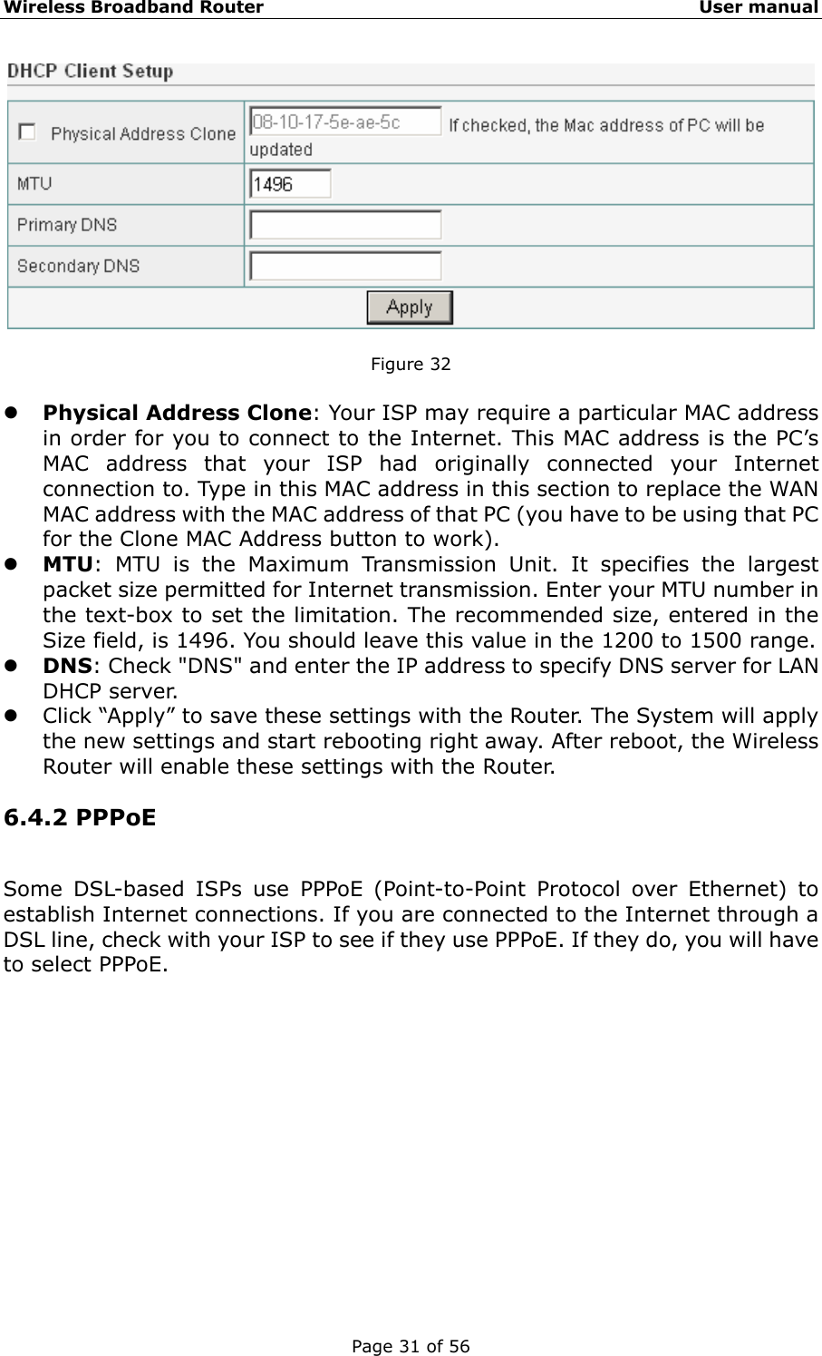 Wireless Broadband Router                                                   User manual Page 31 of 56   Figure 32  z Physical Address Clone: Your ISP may require a particular MAC address in order for you to connect to the Internet. This MAC address is the PC’s MAC address that your ISP had originally connected your Internet connection to. Type in this MAC address in this section to replace the WAN MAC address with the MAC address of that PC (you have to be using that PC for the Clone MAC Address button to work).   z MTU: MTU is the Maximum Transmission Unit. It specifies the largest packet size permitted for Internet transmission. Enter your MTU number in the text-box to set the limitation. The recommended size, entered in the Size field, is 1496. You should leave this value in the 1200 to 1500 range. z DNS: Check &quot;DNS&quot; and enter the IP address to specify DNS server for LAN DHCP server. z Click “Apply” to save these settings with the Router. The System will apply the new settings and start rebooting right away. After reboot, the Wireless Router will enable these settings with the Router. 6.4.2 PPPoE Some DSL-based ISPs use PPPoE (Point-to-Point Protocol over Ethernet) to establish Internet connections. If you are connected to the Internet through a DSL line, check with your ISP to see if they use PPPoE. If they do, you will have to select PPPoE. 